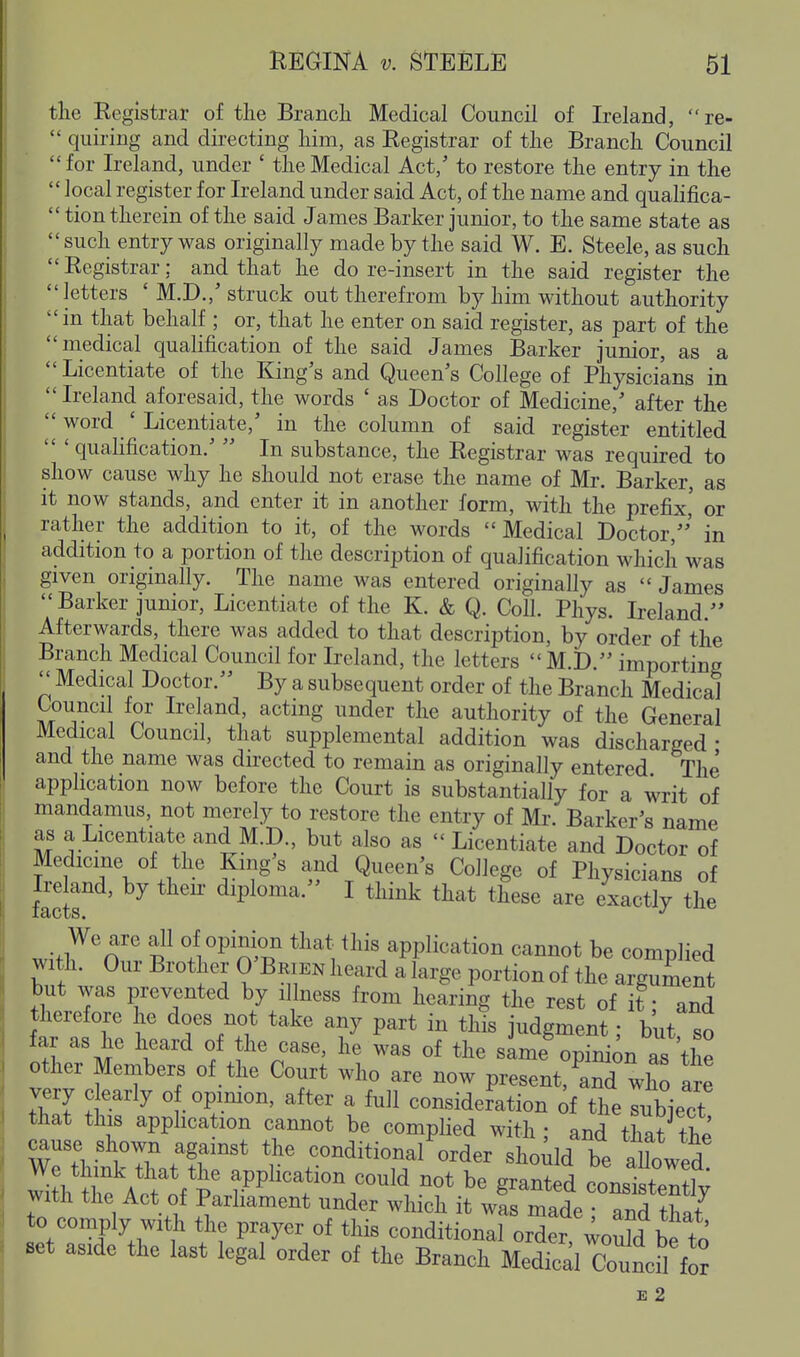 the Registrar of the Branch Medical Council of Ireland, re-  quiring and directing him, as Registrar of the Branch Council for Ireland, under ' the Medical Act, to restore the entry in the  local register for Ireland under said Act, of the name and quahfica-  tion therein of the said James Barker junior, to the same state as such entry was originally made by the said W. E. Steele, as such  Registrar; and that he do re-insert in the said register the letters ' M.D.,'struck out therefrom by him without authority in that behalf ; or, that he enter on said register, as part of the medical qualification of the said James Barker junior, as a Licentiate of the King's and Queen's College of Physicians in  Ireland aforesaid, the words ' as Doctor of Medicine,' after the  word ' Licentiate,' in the column of said register entitled qualification.'  In substance, the Registrar was required to show cause why he should not erase the name of Mr. Barker, as it now stands, and enter it in another form, with the prefix' or rather the addition to it, of the words Medical Doctor,' in addition to a portion of the description of qualification which was given originally. The name was entered originally as  James Barker junior. Licentiate of the K. & Q. Coll. Phys. Ireland  Afterwards, there was added to that description, by order of the Branch Medical Council for Ireland, the letters M.D. importing  Medical Doctor. By a subsequent order of the Branch Medical Council for Ireland, acting under the authority of the General Medical Council, that supplemental addition was discharged- and the name was directed to remain as originally entered The apphcation now before the Court is substantially for a writ of mandamus, not merely to restore the entry of Mr. Barker's name as a Licentiate and M.D., but also as  Licentiate and Doctor of Medicine of the Kings and Queen's College of Physicians of facts diploma. I think that these are exactly the w,>l7'n'' f /i^^TTf application cannot be complied with. Our Brothex 0 Beien heard a large portion of the argument but was prevented by illness from hearing the rest of it • and therefore he does not take any part in this judgment • but so far as he heard of the case, he was of the sime^pTr^^n as the other Members of the Court who are now present, ^and who are very clearly o opimon, after a full consideration c^f the rbject that this apphcation cannot be complied with ; and that the cause shown against the conditional order should be aUowed t^eV^^^^^^^^ application could not be granted consistertly with the Act of Parliament under which it was made ; and that to comply with the prayer of this conditional order, ^ou^d be to set aside the last legal order of the Branch Medical Counc^H^^ £ 2