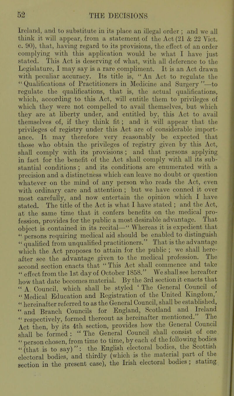 Irehind, and to substitute in its place an illegal order ; and we all think it will appear, from a statement of the Act (21 & 22 Vict, c. 90), that, having regard to its provisions, the effect of an order complying with this application would be what I have just stated. This Act is deserving of what, with all deference to the Legislature, I may say is a rare compliment. It is an Act drawn with peculiar accuracy. Its title is, An Act to regulate the Qualifications of Practitioners in Medicine and Surgery—to regulate the qualifications, that is, the actual quaUfications, which, according to this Act, will entitle them to privileges of which they were not compelled to avail themselves, but which they are at liberty under, and entitled by, this Act to avail themselves of, if they think fit; and it will appear that the privileges of registry under this Act are of considerable import- ance. It may therefore very reasonably be expected that those who obtain the privileges of registry given by this Act, shall comply with its provisions ; and that persons applying in fact for the benefit of the Act shall comply with all its sub- stantial conditions ; and its conditions are enumerated with a precision and a distinctness which can leave no doubt or question whatever on the mind of any person who reads the Act, even with ordinary care and attention ; but we have conned it over most carefully, and now entertain the opinion which I have stated. The title of the Act is what I have stated ; and the Act, at the same time that it confers benefits on the medical pro- fession, provides for the public a most desirable advantage. That object is contained in its recital— Whereas it is expedient that  persons requiring medical aid should be enabled to distinguish  qualified from unqualified practitioners. That is the advantage which the Act proposes to attain for the public ; we shall here- after see the advantage given to the medical profession. The second section enacts that  This Act shall commence and take  effect from the 1st day of October 1858. We shall see hereafter how that date becomes material. By the 3rd section it enacts that  A Council, which shall be styled ' The General Council of  Medical Education and Eegistration of the United I^ingdom,'  hereinafter referred to as the General Council, shall be established,  and Branch Councils for England, Scotland and Ireland  respectively, formed thereout as hereinafter mentioned. The Act then, by its 4th section, provides how the General Council shall be formed :  The General Council shall consist of one  person chosen, from time to time, by each of the following bodies  (that is to say): the English electoral bodies, the Scottish electoral bodies, and thirdly (which is the material part of the section in the present case), the Irish electoral bodies ; stating