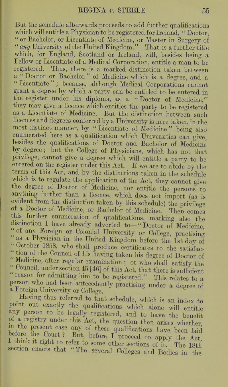 But tlie schedule afterwards proceeds to add further qualifications which will entitle a Physician to be registered for Ireland,  Doctor,  or Bachelor, or Licentiate of Medicine, or Master in Surgery of  any University of the United Kingdom/' That is a further title which, for England, Scotland or Ireland, will, besides being a Fellow or Licentiate of a Medical Corporation, entitle a man to be registered. Thus, there is a marked distinction taken between a  Doctor or Bachelor  of Medicine which is a degree, and a  Licentiate  ; because, although Medical Corporations cannot grant a degree by which a party can be entitled to be entered in the register under his diploma, as a  Doctor of Medicine, they may give a licence which entitles the party to be registered as a Licentiate of Medicine. But the distinction between such licences and degrees conferred by a University is here taken, in the most distinct manner, by  Licentiate of Medicine  being also enumerated here as a qualification which Universities can give, besides the qualifications of Doctor and Bachelor of Medicine by degree ; but the College of Physicians, which has not that privilege, cannot give a degree which will entitle a party to be entered on the register under this Act. If we are to abide by the terms of this Act, and by the distinctions taken in the schedule which IS to regulate the application of the Act, they cannot give the degree of Doctor of Medicine, nor entitle the persons to anythmg further than a licence, which does not import (as is evident from the distinction taken by this schedule) the privilege of a Doctor of Medicine, or Bachelor of Medicine. Then comes tliis_ further enumeration of qualifications, marking also the distinction I have abready adverted to—'-' Doctor of Medicine of any Foreign or Colonial University or College, practising as a Physician in the United Kingdom before the 1st day of ^1 October 1858, who shall produce certificates to the satisfac- :tion of the Council of his having taken his degree of Doctor of Medicine, after regular examination ; or who shall satisfy the Council under section 45 [46] of this Act, that there is sufficient reason for admitting him to be registered. This relates to a person who had been antecedently practising under a degree of a Foreign University or College. Having thus referred to that schedule, which is an index to point out exactly the qualifications which alone wiU entitle any person to be legally registered, and to have the benefit of a registry under this Act, the question then arises whether m the present case any of these quahfications have been laid before the Court ? But, before I proceed to apply the Act, 1 think it right to refer to some other sections of it. The 18th section enacts that The several Colleges and Bodies in the