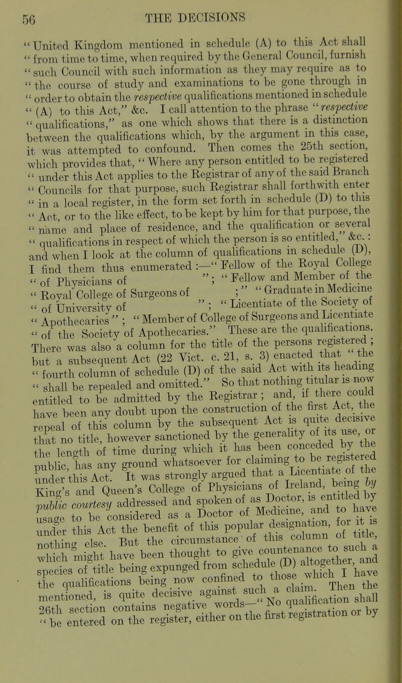 United Kingdom mentioned in schedule (A) to this Act shall  from time to time, when required by the General Council, furnish  such Council with such information as they may require as to  the course of study and examinations to be gone through in  order to obtain the resfective qualifications mentioned in schedule  (A) to this Act, &c. I call attention to the phrase respective  qualifications, as one which shows that there is a distinction between the quahfications which, by the argument in this case, it was attempted to confound. Then comes the 25th section which provides that,  Where any person entitled to be registered  under this Act applies to the Registrar of any of the said Branch  Councils for that purpose, such Registrar shall forthwith enter  in a local register, in the form set forth in schedule (D) to this  Act or to the like efiect, to be kept by him for that purpose, the  name and place of residence, and the quahfication or several  qualifications in respect of which the person is so entitled &c : and when I look at the column of qualifications m schedule D), I find them thus enumerated :- Fellow of the Royal College  of Physicians of  ;  Fellow and Member of the  Royal College of Surgeons of  Graduate m Medicine of University of  ;  Licentiate of the Society of  Apothecaries  ;  Member of College of Surgeons and Licentiate  of the Society of Apothecaries. These are the quahfications. There was also a column for the title of the persons regisW but a subsequent Act (22 Vict. c. 21, s. 3) enacted that the 'turth column of schedule (D) of the said Act with its heading  shall be repealed and omitted. So that nothing titular is now entitled to be admitted by the Registrar; / t^^^^^^^^^^^ have been any doubt upon the construction of the first Act, tlie epeal of this^olumn by the subsequent Act is quite decisive that no title, however saictioned by the generality of its use or t f length of time during which it has been conceded by the Z^lS^lZ any ground whatsoever for claimmg to be registered