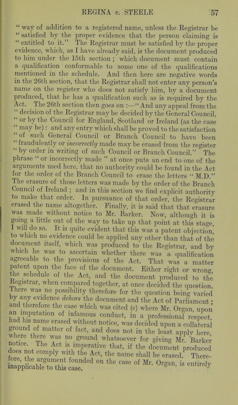 way of addition to a registered nanie, unless the Registrar be  satisfied by the proper evidence that the person claiming is  entitled to it. The Registrar must be satisfied by the proper evidence, which, as I have already said, is the document produced to him under the 15th section; which document must contain a qualification conformable to some one of the qualifications mentioned in the schedule. And then here are negative words in the 26th section, that the Registrar shall not enter any person's name on the register who does not satisfy him, by a document produced, that he has a qualification such as is required by the Act. The 26th section then goes on :— And any appeal from the  decision of the Registrar may be decided by the General Council,  or by the Council for England, Scotland or Ireland (as the case  may be): and any entry which shall be proved to the satisfaction  of such General Council or Branch Council to have been  fraudulently or incorrectly made may be erased from the register  by order in writing of such Council or Branch Council. The phrase  or incorrectly made  at once puts an end to one of the arguments used here, that no authority could be found in the Act for the order of the Branch Council to erase the letters  M.D. The erasure of those letters was made by the order of the Branch Council of Ireland ; and in this section we find explicit authority to make that order. In pursuance of that order, the Registrar erased the name altogether. Finally, it is said that that erasure was made without notice to Mr. Barker. Now, although it is gomg a httle out of the way to take up that point at this stage 1 will do so. It IS quite evident that this was a patent objection' to which no evidence could be applied any other than that of the document itself, which was produced to the Registrar, and by which he was to ascertain whether there was a qualification agreeable to the provisions of the Act. That was a matter patent upon the face of the document. Either right or wrong t^ie schedule of the Act, and the document produced to the Registrar, when compared together, at once decided the question. Ihere was no possibility therefore for the question being varied by a,ny evidence dehors the document and the Act of Parliament • and therefore the case which was cited (c) where Mr. Organ, upon an imputation of infamous conduct, in a professional respect, iound of m'nfr' ^T*^.'^* ^'f'' ™ ^'''^'^ ^P«^ ^ ^°^terai ground of matter of fact, and does not in the least applv here nnZl T^' T! no.ground whatsoever for giving M^ Barke; notice. The Act is imperative that, if the document produced does not comply with the Act, the name shall be erased.^ There fore, the argument founded on the case of Mr. Organ is enMv mapphcable to this case. ^ ' ^^^^v