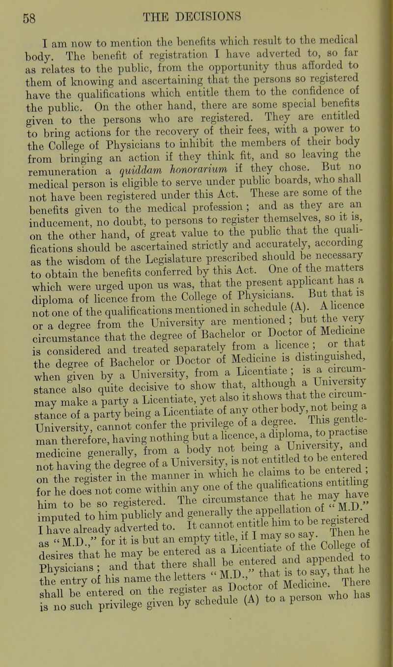 I am now to mention tlie benefits which result to the medical body. The benefit of registration I have adverted to, so far as relates to the public, from the opportunity thus afforded to them of knowing and ascertaining that the persons so registered have the qualifications which entitle them to the confidence of the public. On the other hand, there are some special benefits given to the persons who are registered. They are entitled to bring actions for the recovery of their fees, with a power to the College of Physicians to mhibit the members of their body from bringing an action if they think fit, and so leaving the remuneration a quiddam honorarium if they chose, ^^t no medical person is ehgible to serve under public boards, who shall not have been registered under this Act. These are some of the benefits given to the medical profession; and as they are an inducement, no doubt, to persons to register themselves so it is, on the other hand, of great value to the public that the quali- fications should be ascertained strictly and accurately, accordmg as the wisdom of the Legislature prescribed should be necessary to obtain the benefits conferred by this Act. One of the naatters which were urged upon us was, that the present applicant has a diploma of licence from the College of Physicians But that is not one of the qualifications mentioned in schedule (A). A hcence or a degree from the University are mentioned; but the very cLumstance that the degree of Bachelor or Doctor of Medicme is considered and treated separately from a lic^^c^; J^^^* the degree of Bachelor or Doctor of Medicine is distmgmshed, wherlven by a University, from a Licentiate; is a circum- IZ'lo quite decisive to show that although a University may make a party a Licentiate, yet also it s^ows that the « stance of a party being a Licentiate of any ot^^^^^/^^'^^^^^^ University, cannot confer the privilege of a e Jhis gen^^^^^^ man therefore, having nothing^but a licence, ^/^l^X^^X^^^^^^^ TTiPdicine senerallv, from a body not being a University, ana not havinltS^^^^ of a University, is not entitled to be entered of the Sster 1^^^^ manner in which he claims to be entered ; fTr heVo^n^^ cLe within any one of the q^alih-^^ him to be so registered. The circumstance ^^at te may liave the entry of his name the letters ^^^^^^^^^^^ There shall be entered on the register as Doctoi of Med^^^^^^ such privilege given by schedule (A) to a person wj 18 no