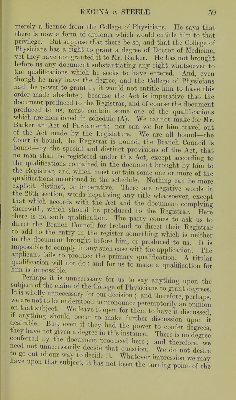 merely a licence from the College of Physicians. He says that there is now a form of diploma which would entitle him to that privilege. But suppose that there be so, and that the College of Physicians has a right to grant a degree of Doctor of Medicine, yet they have not granted it to Mr. Barker. He has not brought before us any document substantiating any right whatsoever to the qualifications which he seeks to have entered. And, even though he may have the degree, and the College of Physicians had the power to grant it, it would not entitle him to have this order made absolute ; because the Act is imperative that the document produced to the Registrar, and of course the document produced to us, must contain some one of the qualifications which are mentioned in schedule (A). We cannot make for Mr. Barker an Act of Parliament; nor can we for him travel out of the Act made by the Legislature. We are all bound—the Court is bound, the Registrar is bound, the Branch Council is bound—by the special and distinct provisions of the Act, that no man shall be registered mider this Act, except according to the qualifications contained in the document brought by him to the Registrar, and which must contain some one or more of the quahfications mentioned in the schedule. Nothing can be more explicit, distinct, or imperative. There are negative words in the 26th section, words negativing any title whatsoever, except that which accords with the Act and the document complying therewith, which should be produced to the Registrar. Here there is no such qualification. The party comes to ask us to direct the Branch Coimcil for Ireland to direct their Registrar to add to the entry in the register something which is neither m the document brought before him, or produced to us. It is impossible to comply m any such case with the application The app leant fails to produce the primary qualification. A titular quahfication will not do : and for us to make a qualification for him IS impossible. Perhaps it is unnecessary for us to say anything upon the subject of the claim of the College of Physicians to grant degrees. It is wholly unnecessary for our decision ; and therefore, perhaps we are not to be understood to pronomice peremptorily an opinion on that subject. We leave it open for them to have it discussed, If anything should occur to make further discussion upon it fwf '^'^'i^ ^^'5^ P°^^^ t« ^o^^fer degrees, they have not given a degree in this instance. There is no degree nee^'l'f ^ document produced here; and therefore, we need not unnecessarily decide that question. We do not desire '^l^ Whatever impression we may have upon that subject, it has not been the turning point of the