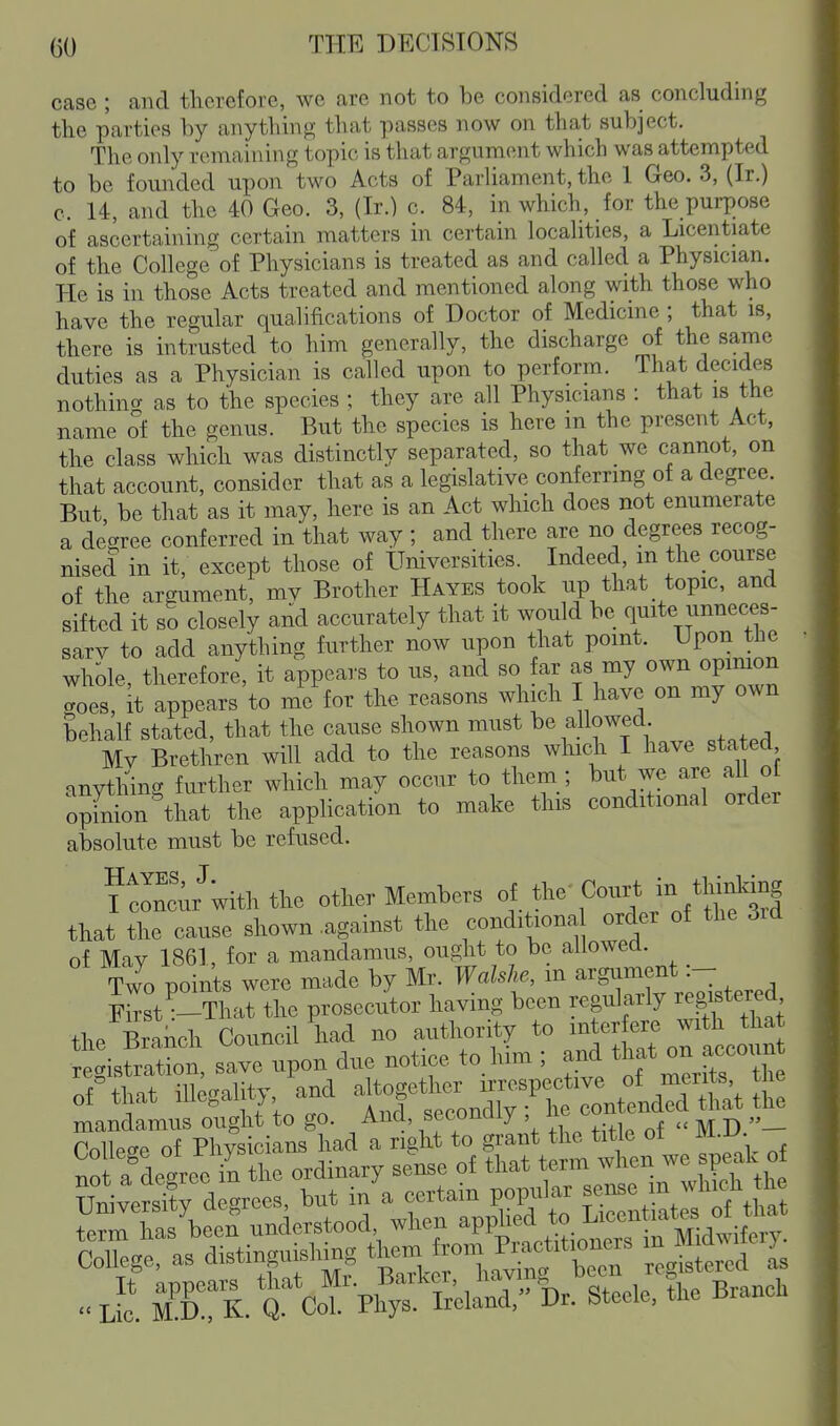 case ; and tliorefore, we are not to be considered as concluding the parties by anything that passes now on that subject. The only remaining topic is that argument which was attempted to be founded upon two Acts of Parliament, the 1 Geo. 3, (Ir.) c. 14, and the 40 Geo. 3, (Ir.) c. 84, in which, for the purpose of ascertaining certain matters in certain localities, a Licentiate of the College of Physicians is treated as and called a Physician. He is in those Acts treated and mentioned along with those who have the regular qualifications of Doctor of Medicine ; that is, there is intrusted to him generally, the discharge of the same duties as a Physician is called upon to perform. That decides nothint^ as to the species ; they are all Physicians : that is the name of the genus. But the species is here m the present Act, the class which was distinctly separated, so that we cannot, on that account, consider that as a legislative conferring of a degree. But be that as it may, here is an Act which does not enumerate a degree conferred in that way; and there are no degrees recog- nised in it, except those of Universities. Indeed, m the_ course of the argument, mv Brother Hayes took up that topic, and sifted it so closely and accurately that it would be quite unneces- sarv to add anything further now upon that point. Upon tlie whole, therefore, it appears to us, and so far as my own opinion coes, it appears to me for the reasons which I have on my own behalf stated, that the cause shown must be allowed Mv Brethren will add to the reasons which I have stated cinvthing further which may occur to them ; but we are all ol opfniinW the application to make this conditional order absolute must be refused. ?ncu/with the other Members Cour* m *hM.mg that the cause shown against the eonditaona order of the 3id of Mav 1861, for a mandamus, ought to bo allowea. Two points were made by Mr. Waklw, m argument:- F^st--That the prosecutor having been regularly reg^tered the Branch Council had no authority to mterfere with that egis .ave upon due notice to him ; and t^at o™.n of-that illegality and ^^^^^^^Z^^^t SetTpi:^ 1 i-had! ri^^^^^ the title of  not a degree il the ordinary sense of that term when we speah of Universly d grees, but in a certain popular f:°^e'./'f. Sm has'beef understood when -VV^^^^^^:^^,^^^ College, as aistinguishmg ™™ r:gSred i L c! in Q CoT Ph'^s 'S-eland, %. Steele, the Branch