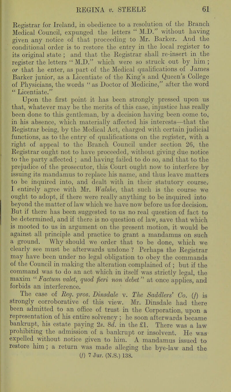 Registrar for Ireland, in obedience to a resolution of tlie Branch Medical Council, expunged the letters  M.D. without having given any notice of that proceeding to Mr. Barker. And the conditional order is to restore the entry in the local register to its original state ; and that the Registrar shall re-insert in the register the letters  M.D. which were so struck out by him ; or that he enter, as part of the Medical quahfications of James Barker junior, as a Licentiate of the King's and Queen's College of Physicians, the words  as Doctor of Medicine,'' after the word  Licentiate. Upon the first point it has been strongly pressed upon us that, whatever may be the merits of this case, injustice has really been done to this gentleman, by a decision having been come to, in his absence, which materially affected his interests—that the Registrar being, by the Medical Act, charged with certain judicial functions, as to the entry of qualifications on the register, with a right of appeal to the Branch Council under section 26, the Registrar ought not to have proceeded, without giving due notice to the party affected ; and having failed to do so, and that to the prejudice of the prosecutor, this Court ought now to interfere by issuing its mandamus to replace his name, and thus leave matters to be inquired into, and dealt with in their statutory course. I entirely agree with Mr. Walshe, that such is the course we ought to adopt, if there were really anything to be inquired into beyond the matter of law which wc have now before us for decision. But if there has been suggested to us no real question of fact to be determined, and if there is no question of law, save that which is mooted to us in argument on the present motion, it would be against all principle and practice to grant a mandamus on such a ground. Why should we order that to be done, which we clearly see must be afterwards undone ? Perhaps the Registrar may have been under no legal obligation to obey the commands of the Council in making the alteration complained of ; but if the command was to do an act which in itself was strictly legal, the maxim  Factum valet, quod fieri non debet at once applies, and forbids an interference. The case of Reg. pros. Dinsdale v. The Saddlers' Co. (/) is strongly corroborative of this view. Mr. Dinsdale had there been admitted to an office of trust in the Corporation, upon a representation of his entire solvency ; he soon afterwards became bankrupt, his estate paying 2s. 8d. in the £1. There was a law prohibiting the admission of a bankrupt or insolvent. He was expelled without notice given to him. A mandamus issued to restore him; a return was made alleging the bye-law and the (/) 7 Jur. (N.S.) 138.