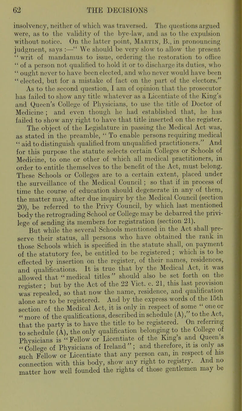 insolvency, neither of which was traversed. The questions argued were, as to the validity of the bye-law, and as to the expulsion without notice. On the latter point, Martin, B., in pronouncing judgment, says :— We should be very slow to allow the present  writ of mandamus to issue, ordering the restoration to oflice  of a person not qualified to hold it or to discharge its duties, who  ought never to have been elected, and who never would have been  elected, but for a mistake of fact on the part of the electors. As to the second question, I am of opinion that the prosecutor has failed to show any title whatever as a Licentiate of the King's and Queen's College of Physicians, to use the title of Doctor of Medicine ; and even though he had established that, he has failed to show any right to have that title inserted on the register. The object of the Legislature in passing the Medical Act was, as stated in the preamble,  To enable persons requiring medical  aid to distinguish qualified from unqualified practitioners. And for this purpose the statute selects certain Colleges or Schools of Medicine, to one or other of which all medical practitioners, in order to entitle themselves to the benefit of the Act, must belong. These Schools or Colleges are to a certain extent, placed under the surveillance of the Medical Council; so that if in process of time the course of education should degenerate in any of them, the matter may, after due inquiry by the Medical Council (section 20), be referred to the Privy Council, by wliich last mentioned body the retrograding School or College may be debarred the privi- lege of sending its members for registration (section 21). But while the several Schools mentioned in the Act shall pre- serve their status, all persons who have obtained the rank in those Schools which is specified in the statute shall, on payment of the statutory fee, be entitled to be registered ; which is to be effected by insertion on the register, of their names, residences, and qualifications. It is true that by the Medical Act, it was allowed that  medical titles should also be set forth on the register ; but by the Act of the 22 Vict. c. 21, this last provision was repealed, so that now the name, residence, and qualification alone are to be registered. And by the express words of the 15th section of the Medical Act, it is only in respect of some  one or  more of the quahfications, described in schedule (A),' to the Act, that the party is to have the title to be registered. On referrmg to schedule (A), the only qualification belonging to the College of Physicians is  Fellow or Licentiate of the King's and Queen s  College of Physicians of Ireland; and therefore, it is only as such Fellow or Licentiate that any person can, in respect of his connection with this body, show any right to registry. And no matter how well founded the rights of those gentlemen may be