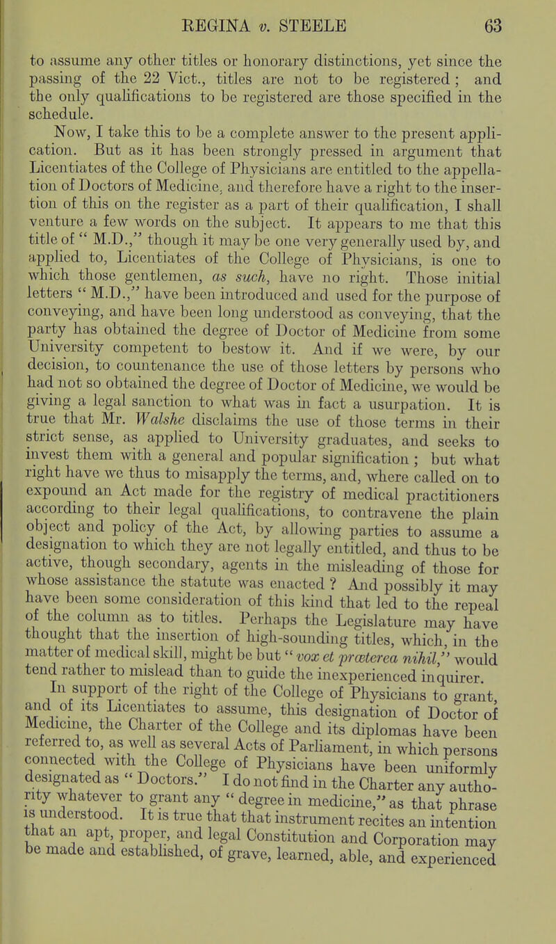 to assume any other titles or honorary distinctions, yet since the passing of the 22 Vict., titles are not to be registered ; and the only qualifications to be registered are those specified in the schedule. Now, I take this to be a complete answer to the present appli- cation. But as it has been strongly pressed in argument that Licentiates of the College of Physicians are entitled to the appella- tion of Doctors of Medicine, and therefore have a right to the inser- tion of this on the register as a part of their qualification, I shall venture a few words on the subject. It appears to me that this title of  M.D., though it may be one very generally used by, and applied to, Licentiates of the College of Physicians, is one to which those gentlemen, as such, have no right. Those initial letters |' M.D., have been introduced and used for the purpose of conveying, and have been long miderstood as conveying, that the party has obtained the degree of Doctor of Medicine from some University competent to bestow it. And if we were, by our decision, to countenance the use of those letters by persons who had not so obtained the degree of Doctor of Medicine, we would be giving a legal sanction to what was in fact a usurpation. It is true that Mr. Walshe disclaims the use of those terms in their strict sense, as applied to University graduates, and seeks to invest them with a general and popular signification ; but what right have we thus to misapply the terms, and, where called on to expound an Act made for the registry of medical practitioners accordmg to their legal qualifications, to contravene the plain object and policy of the Act, by allowing parties to assume a designation to which they are not legally entitled, and thus to be active, though secondary, agents in the misleading of those for whose assistance the statute was enacted ? And possibly it may have been some consideration of this land that led to the repeal of the column as to titles. Perhaps the Legislatui-e may have thought that the insertion of high-sounding titles, which in the matter of medical slall, might be but vox et prceterea nihil/' would tend rather to mislead than to guide the inexperienced inquirer In support of the right of the College of Physicians to grant and of its Licentiates to assume, this designation of Doctor of Medicine, the Charter of the College and its diplomas have been referred to, as well as several Acts of Parliament, in which persons connected with the CoUege of Physicians have been uniformlv designated as  Doctors. I do not find in the Charter any autho- rity whatever to grant any  degree in medicine,»as that phrase IS understood. It is true that that instrument recites an intention that an apt proper, and legal Constitution and Corporation may be made and established, of grave, learned, able, and experienced