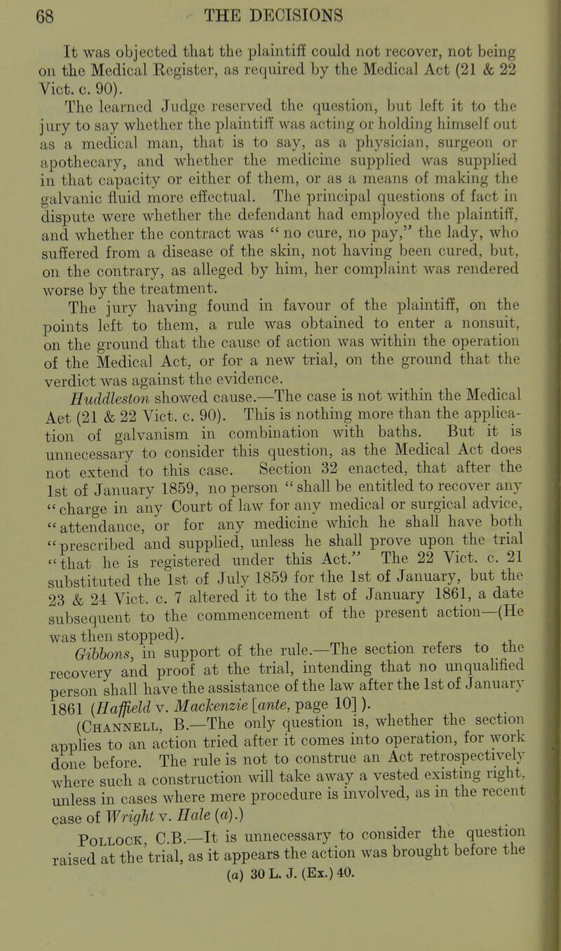 It was objected that the plaintiff could not recover, not being on the Medical Register, as required by the Medical Act (21 & 22 Vict. c. 90). The learned Judge reserved the question, but left it to the jury to say whether the plaintiff was acting or holding himself out as a medical man, that is to say, as a physician, surgeon oi' apothecary, and whether the medicine supplied was supplied in that capacity or either of them, or as a means of making the galvanic fluid more effectual. The principal questions of fact in dispute were whether the defendant had employed the plaintiff, and whether the contract was  no cure, no pay, the lady, who suffered from a disease of the skin, not having been cured, but, on the contrary, as alleged by him, her complaint was rendered worse by the treatment. The jury having found in favour of the plaintiff, on the points left to them, a rule was obtained to enter a nonsuit, on the ground that the cause of action was within the operation of the Medical Act, or for a new trial, on the ground that the verdict was against the evidence. Huddleston showed cause.—The case is not within the Medical Act (21 & 22 Vict. c. 90). This is nothing more than the applica- tion of galvanism in combination with baths. But it is unnecessary to consider this question, as the Medical Act does not extend to this case. Section 32 enacted, that after the 1st of January 1859, no person  shall be entitled to recover any charge in any Court of law for any medical or surgical advice, attendance, or for any medicine which he shall have both prescribed and supplied, unless he shall prove upon the trial that he is registered under this Act. The 22 Vict. c. 21 substituted the 1st of July 1859 for the 1st of January, but the 23 & 24 Vict. c. 7 altered it to the 1st of January 1861, a date subsequent to the commencement of the present action—(He was then stopped). Gibbons, in support of the rule.—The section refers to the recovery and proof at the trial, intending that no unqualified person shall have the assistance of the law after the 1st of January 1861 (HaffieU y. Mackenzie [ante, page 10]). (Channell, B.—The only question is, whether the section applies to an action tried after it comes into operation, for work done before. The rule is not to construe an Act retrospectively where such a construction will take away a vested existing right. unless in cases where mere procedure is involved, as m the recent case of Wright v. Hale {a).) Pollock C.B.—It is unnecessary to consider the question raised at the'trial, as it appears the action was brought before the (o) SOL. J. (Ex.) 40.