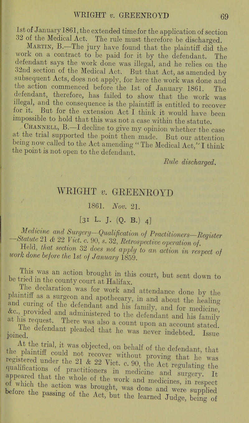 WEIGHT V. GREENROYD 1st of Jaiiuaiy 1861, the extended time for the application of section 32 of the Medical Act. The rule must therefore be discharged. Martin, B.—The jury have found that the plaintifE did the work on a contract to be paid for it by the defendant. The defendant says the work done was illegal, and he relies on the 32nd section of the Medical Act. But that Act, as amended by subsequent Acts, does not apply, for here the work was done and the action commenced before the 1st of January 1861. The defendant, therefore, has failed to show that the work was illegal, and the consequence is the plaintiff is entitled to recover for It. _ But for the extension Act I think it would have been impossible to hold that this was not a case within the statute. Channell, B.—I decline to give my opinion whether the case at the trial supported the point then made. But our attention being now called to the Act amending  The Medical Act, I think the point IS not open to the defendant. Rule discharged. WRIGHT V. GREENROYD 1861. Nov. 21. [31 L. J. (Q. B.) 4] Medicine and Surgery-Qualifimtion of Practitioners-Register -Smute 21 cB 22 Vi.ct. c. 90, s. 32, Retrospective operation of. work done before the 1st of Januanj 1859. bo J-i' '''' ^''f'''' ^o^'t, but sent down to be txied m the county court at Halifax. The declaration was for work and attendance done by the fn^omZ nfT'°//''^^ apothecary, in and about the healing &c mov dpd n. l f-T ^'f ^^''^y^ '^^^^ ^^^dicine! his^reait^^ a^cl admimstered to the defendant and his family tL 5 f 1 ^T T'. ^^Po^ a^ account stated joinS' ^^'^'^ '''' indebted. W the'l^lW^ff^' ^'^^^^ «f defendant, that the plaintiff could not recover without proving that he ™ registered under the 21 & 22 Vict. c. 90, the Act^eXi^The