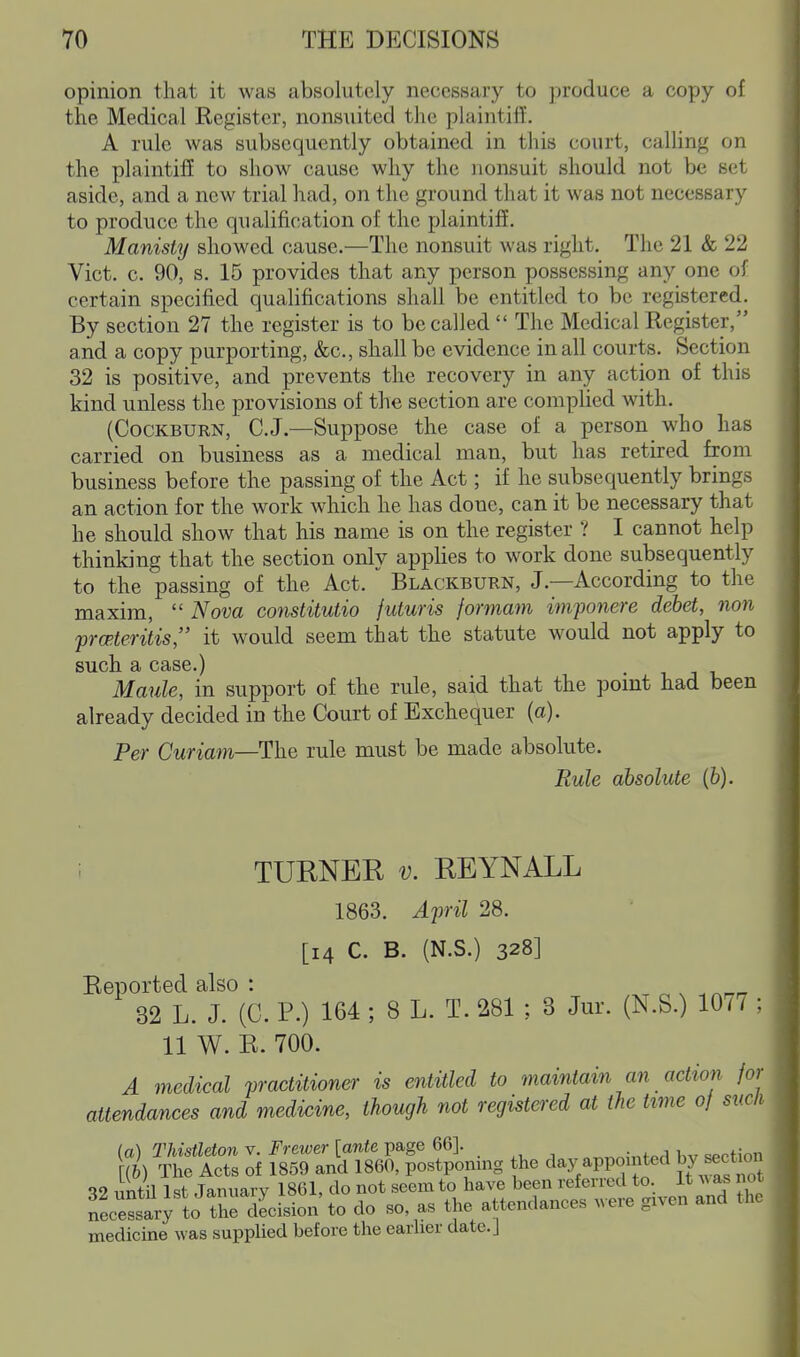 opinion that it was absolutely necessary to produce a copy of the Medical Register, nonsuited the plaintiff. A rule was subsequently obtained in this court, calling on the plaintiff to show cause why the nonsuit should not be set aside, and a new trial had, on the ground that it was not necessary to produce the qualification of the plaintiff. Manisty showed cause.—The nonsuit was right. The 21 & 22 Vict. c. 90, s. 15 provides that any person possessing any one of certain specified qualifications shall be entitled to be registered. By section 27 the register is to be called  The Medical Register, and a copy purporting, &c., shall be evidence in all courts. Section 32 is positive, and prevents the recovery in any action of this kind unless the provisions of the section are complied with. (CocKBURN, C.J.—Suppose the case of a person who has carried on business as a medical man, but has retired from business before the passing of the Act; if he subsequently brings an action for the work which he has done, can it be necessary that he should show that his name is on the register ? I cannot help thinking that the section only applies to work done subsequently to the passing of the Act.  Blackburn, J.—According to the maxim,  Nova constitutio futuris formam imponere debet, non fropieritis, it would seem that the statute would not apply to such a case.) Maule, in support of the rule, said that the pomt had been already decided in the Court of Exchequer (a). Per Curiam—The rule must be made absolute. Rule absolute (fe). : TURNER v. REYNALL 1863. April 28. [14 C. B. (N.S.) 328] Reported also : 32 L. J. (C. P.) 164 ; 8 L. T. 281 ; 3 Jur. (N.S.) 107/ : 11 W. R. 700. A medical practitioner is entitled to maintain an action for attendances and medicine, though not registered at the time 0/ sucli (a) Thistleton v. Frewer [ante page 66]. „„„^;„tpH Iw spction m The Acts of 1859 and 1860, postponing the day appointed by ^ect 32 untU 1st January 1861, do not seem to have been referred to. It A\ as n nLessary to the decision to do so, as the attendances .vere given and tlu medicine was supplied before the earlier date.]