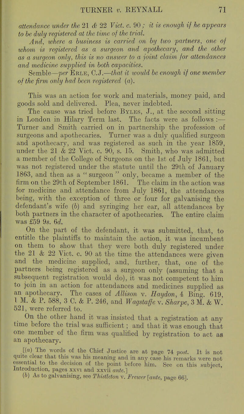 attendance under the 21 & 22 Vict. c. 90 ; it is enough if he appears to be duly registered at the time of the trial. And, tvhere a business is carried on by two partners, one of whom is registered as a surgeon and apothecary, and the other as a surgeon only, this is no answer to a joint claim for attendances and medicine supplied in both capacities. Semble—per Eele, C.J,—that it would be enough if one member of the firm only had been registered (a). This was an action for work and materials, money paid, and goods sold and delivered. Plea, never indebted. The cause was tried before Byles, J., at the second sitting in London in Hilary Term last. The facts were as follows :— Turner and Smith carried on in partnership the profession of surgeons and apothecaries. Turner was a duly qualified surgeon and apothecary, and was registered as such in the year 1859, under the 21 & 22 Vict. c. 90, s. 15. Smith, who was admitted a member of the College of Surgeons on the 1st of July 1861, but was not registered under the statute until the 29th of January 1863, and then as a  surgeon  only, became a member of the firm on the 29th of September 1861. The claim in the action was for medicine and attendance from July 1861, the attendances being, with the exception of three or four for galvanising the defendant's wife (6) and syringing her ear, all attendances by both partners in the character of apothecaries. The entire claim was £59 95. 6d. On the part of the defendant, it was submitted, that, to entitle the plaintiffs to maintain the action, it was incumbent on them to show that they were both duly registered under the 21 & 22 Vict. c. 90 at the time the attendances were given and the medicine supplied, and, further, that, one of the partners being registered as a surgeon only (assuming that a subsequent registration would do), it was not competent to him to join in an action for attendances and medicines supplied as an apothecary. The cases of Allison v. Haydon, 4 Bing. 619, 1 M. & P. 588, 3 C. & P. 246, and Wagstaffe v. Sharpe, 3 M. & W. 521, were referred to. On the other hand it was insisted that a registration at any time before the trial was sufficient; and that it was enough that one member of the firm was qualified by registration to act as an apothecary. [{a) The words of the Chief Justice are at page 74 post. It is not quite clear that this was his meaning and in any case his remarks ^\ ere not essential to the decision of the point before him. See on this subject. Introduction, pages xxvi and xxvii ajile.] {b) As to galvanising, see TUstldon v. Frewer [ante, page 66].