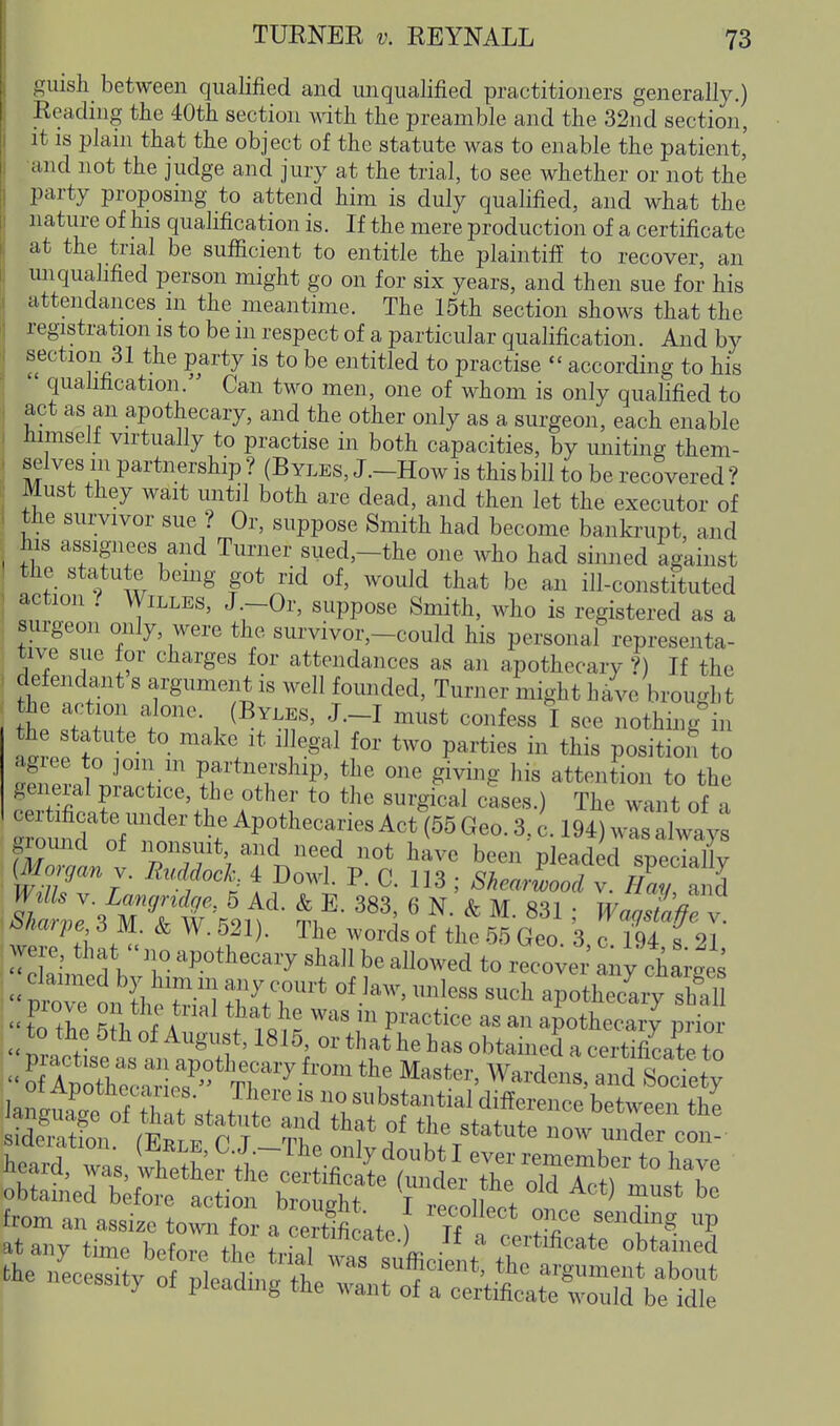 guish_ between qualified and unqualified practitioners generally.) Eeading the 40tli section with the preamble and the 32nd section, It IS plain that the object of the statute was to enable the patient, and not the judge and jury at the trial, to see whether or not the party proposmg to attend him is duly qualified, and what the nature of his quahfication is. If the mere production of a certificate at the trial be sufiicient to entitle the plaintiff to recover, an unqualified person might go on for six years, and then sue for his attendances in the meantime. The 15th section shows that the registration is to be m respect of a particular qualification. And by section 31 the party is to be entitled to practise  according to his quahfication. Can two men, one of whom is only quahfied to act as an apothecary, and the other only as a surgeon, each enable iiimselt virtually to practise in both capacities, by uniting them- selves in partnership ? (B yles, J.-How is this bill to be recovered ? Must they wait until both are dead, and then let the executor of the survivor sue ? Or, suppose Smith had become bankrupt, and his assignees and Turner sued,-the one who had sinned against the statute bemg got rid of, would that be an ill-constituted action ? WiLLES, J.-Or, suppose Smith, who is registered as a surgeon only, were the survivor,-could his personal representa- tive sue for charges for attendances as an apothecary ?) If the defendant s argument is well founded. Turner might have brought he action alone. (Byles, J.-I must confess I see nothing^n th statute to make it il^gal for two parties in this position to agiee to join m partnership, the one giving his attention to the general practice, the other to the surgical cLes.) The want of a Slid oV^'' > A«M55 Geo. 3, c. 194) was always glound of nonsuit, and need not have been pleaded speciallv (Morgan y. EudfocJ, 4 Dowl. P. C. 113 ; ShearLoTv H%^^7^^ Niarpe 3 M. & W. 521). The words of the 55 Geo 3 c 194 s 21 were, that  no apothecary shall be allowed to recover any chains I mre1n ih J^.r^' apothTcLy S  to the f t ^ P^'^^^^i^^ ^« apothecary prior from an assize town for a certificate ) Tf , „ . l'? at any time before tl,e trial was s^L °b'«'<=d the necessity of pleading thernrot'T^tittS'S:
