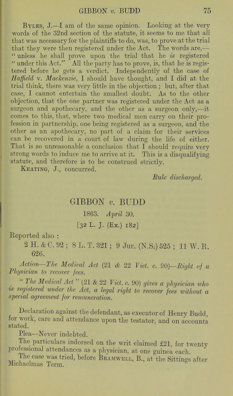 Byles, J.—I am of the same opinion. Looking at the very- words of the 32nd section of the statute, it seems to me that all that was necessary for the plaintiffs to do, was, to prove at the trial that they were then registered under the Act. The words are,—  unless he shall prove upon the trial that he is registered  under this Act. All the party has to prove, is, that he is regis- tered before he gets a verdict. Independently of the case of Haffield v. Mackenzie, I should have thought, and I did at the trial think, there was very little in the objection ; but, after that case, I cannot entertain the smallest doubt. As to the other objection, that the one partner was registered under the Act as a surgeon and apothecary, and the other as a surgeon only,—it comes to this, that, where two medical men carry on their pro- fession in partnership, one being registered as a surgeon, and the other as an apothecary, no part of a claim for their services can be recovered in a court of law during the life of either. That is so unreasonable a conclusion that I should require verv strong words to induce me to arrive at it. This is a disqualifying statute, and therefore is to be construed strictly. Keating, J., concurred. Rule discharged. GIBBON V. BUDD 1863. April 30. [32 L. J. (Ex.) 182] Eeported also : 2 H. & C. 92 ; 8 L. T. 321 ; 9 Jur. (N.S.) 525 ; 11 W. K. 626. Action—The Medical Act (21 dc 22 Vict. c. 20)—Right of a Physician to recover fees. _  The Medical Act  (21 & 22 Vict. c. 90) gives a physician ivho IS registered under the Act, a legal right to recover /ees ivithout a special agreeinent for remuneration. Declaration against the defendant, as executor of Henry Budd, for work, care and attendance upon the testator, and on accounts stated. Plea—Never indebted. The particulars indorsed on the writ claimed £21, for twenty professional attendances as a plij^sician, at one guinea each. The case was tried, before Bramwell, B., at the Sittings after Michaelmas Term.