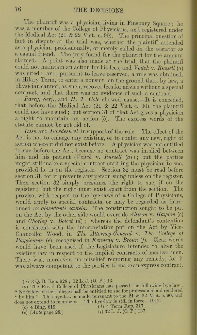 The pliiintifi was u physician Uving in Einsbury Square ; he was a member of the College of Physicians, and registered under the Medical Act (21 & 22 Vict. c. 90). The principal question of fact m dispute at the trial was, whether the plaintiff attended as a physician professionally, or merely called on the testator as a casual friend. The jury found for the plaintiff for the amount claimed. A point was also made at the trial, that the plaintiff could not maintain an action for his fees, and Veilch v. Russell (a) was cited ; and, pursuant to leave reserved, a rule was obtained, in Hilary Term, to enter a nonsuit, on the ground that, by law, a physician cannot, as such, recover fees for advice without a special conti-act, and that there was no evidence of such a contract. Parry, Serj., and H. T. Cole showed cause.—It is conceded, that before the Medical Act (21 & 22 Vict. c. 90), the plaintiff could not have sued ; but section 31 of that Act gives a physician a right to maintain an action (6). The express words of the statute cannot be got rid of. Lush and Dowdeswell, in support of the rule.—The effect of the Act is not to enlarge any existing, or to confer any new, right of action where it did not exist before. A physician was not entitled to sue before the Act, because no contract was implied between him and his patient (Veitch v. Russell (a)) ; but the parties might still make a special contract entitling the physician to sue, provided he is on the register. Section 32 must be read before section 31, for it prevents any person suing unless on the register. Then section 32 simply presumes the right to sue, if on the register ; but the right must exist apart from the section. The proviso, with respect to the bye-laws of a College of Physicians, would apply to special contracts, or may be regarded as intro- duced ex ahundanti cmitela. The construction sought to be put on the Act by the other side would overrule Allison v. Haydon (c) and Chorley v. Bolcot (d) ; whereas the defendant's contention is consistent with the interpretation put on the Act by Vice- Chancellor Wood, in The Attorney-General v. The College of Physicians (e), recognised in Kennedy v. Broun (/). Clear words would have been used if the Legislature intended to alter the existing law in respect to the implied contracts of medical men. There was, moreover, no mischief requiring any remedy, for it was always competent to the parties to make an express contract, (a) .3 Q. B. Rep. 928 ; 12 L. J. (Q. B.) 1.3. {b) The Royal College of Physicians has passed the following bye-la\\-:  No fellow of the College shall be entitled to sue for professional aid rendered  by him. This bye-laAV is made pursuant to the 21 & 22 Vict. c. 90, and does not extend to members. [The bye-law is still in force—1912.] (c) 4 Bing. 619. (d) 4 Term Rep. 317. (e) [Ante page 28.] (/) 32 L. J. (C. P.) 137.