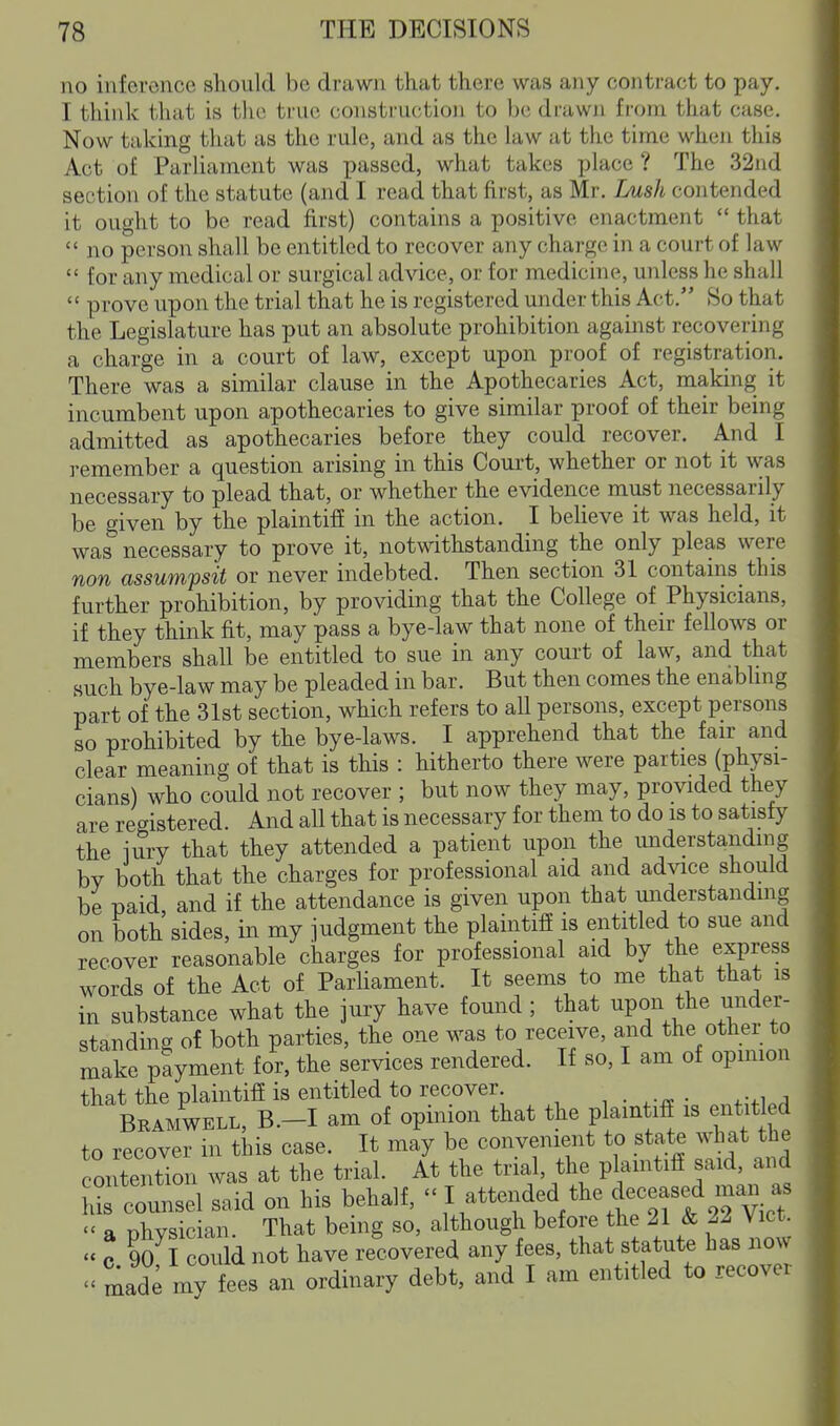 no inferonce should be drawn that there was any contract to pay. I think that is tlie true constru(;tio)i to he drawn from that case. Now taking that as the rule, and as the law at the time wheJi this Act of Parliament was passed, what takes place ? The 32nd section of the statute (and I read that first, as Mr. Lush contended it ought to be read first) contains a positive enactment  that  no person shall be entitled to recover any charge in a court of law  for any medical or surgical advice, or for medicine, unless he shall  prove upon the trial that he is registered under this Act. So that the Legislature has put an absolute prohibition against recovering a charge in a court of law, except upon proof of registration. There was a similar clause in the Apothecaries Act, making it incumbent upon apothecaries to give similar proof of their being admitted as apothecaries before they could recover. And I ]-emember a question arising in this Court, whether or not it was necessary to plead that, or whether the evidence must necessarily be given by the plaintiff in the action. I believe it was held, it was necessary to prove it, notwithstanding the only pleas were non assumpsit or never indebted. Then section 31 contains this further prohibition, by providing that the College of Physicians, if they think fit, may pass a bye-law that none of their fellows or members shall be entitled to sue in any court of law, and that such bye-law may be pleaded in bar. But then comes the enabling part of the 31st section, which refers to all persons, except persons so prohibited by the bye-laws. I apprehend that the fair and clear meaning of that is this : hitherto there were parties (physi- cians) who could not recover ; but now they may, provided they are registered. And all that is necessary for them to do is to satisfy the \mY that they attended a patient upon the understanding by both that the charges for professional aid and advice should be paid and if the attendance is given upon that miderstandmg on both sides, in my iudgment the plaintiff is entitled to sue and recover reasonable charges for professional aid by the express words of the Act of Parhament. It seems to me that that is in substance what the jury have found ; that upon the under- standing of both parties, the one was to receive, and the other to make payment for, the services rendered. If so, I am of opmion that the plaintiff is entitled to recover , . . . •., . Bramwell, B.-I am of opinion that the plaintiff is entitled to recover in this case. It may be convenient to state what the contention was at the trial. At the trial, the plamtiff said, and ^counsel said on his behalf, I^ttended the deceased —  a physician. That being so, although before the 21 & 22 Vict.  c 90 I coiild not have recovered any fees, that statute has now made my fees an ordinary debt, and I am entitled to recover