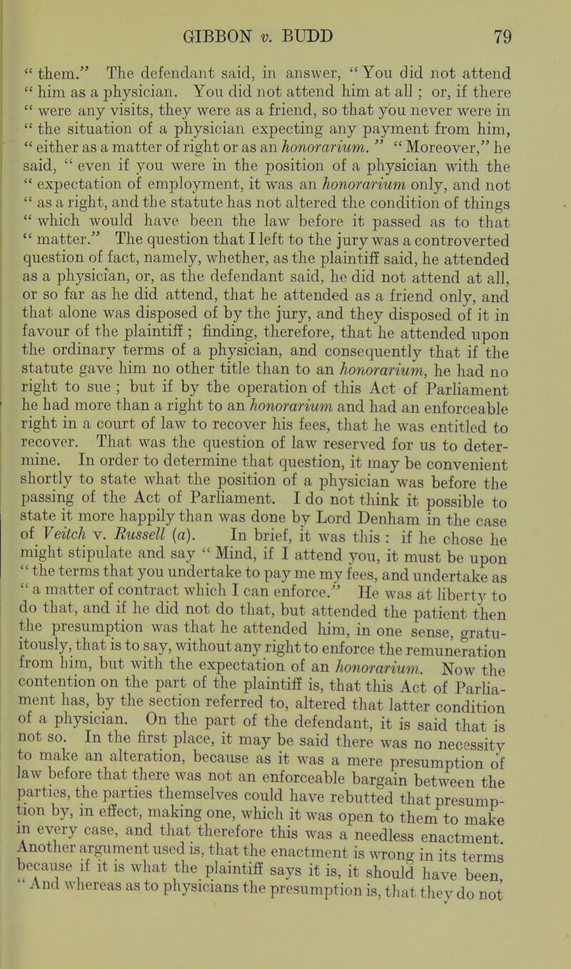  them. The defendant said, in answer,  You did not attend  him as a physician. You did not attend him at all; or, if there  were any visits, they were as a friend, so that you never were in  the situation of a physician expecting any payment from him,  either as a matter of right or as an honorarium.   Moreover, he said,  even if you were in the position of a physician with the  expectation of employment, it was an honorarium only, and not  as a right, and the statute has not altered the condition of things  which would have been the law before it passed as to that  matter. The question that I left to the jury was a controverted question of fact, namely, whether, as the plaintiff said, he attended as a physician, or, as the defendant said, he did not attend at all, or so far as he did attend, that he attended as a friend only, and that alone was disposed of by the jury, and they disposed of it in favour of the plaintiff; finding, therefore, that he attended upon the ordinary terms of a physician, and consequently that if the statute gave him no other title than to an honorarium, he had no right to sue ; but if by the operation of this Act of Parliament he had more than a right to an honorarium and had an enforceable right in a court of law to recover his fees, that he was entitled to recover. That was the question of law reserved for us to deter- mine. In order to determine that question, it may be convenient shortly to state what the position of a physician was before the passing of the Act of Parliament. I do not think it possible to state it more happily than was done by Lord Denham in the case of Veitch V. Russell (a). In brief, it was this : if he chose he might stipulate and say  Mind, if I attend you, it must be upon  the terms that you undertake to pay me my fees, and undertake as  a matter of contract which I can enforce. He was at liberty to do that, and if he did not do that, but attended the patient then the presumption was that he attended him, in one sense, gratu- itously, that is to say, without any right to enforce the remuneration from him, but with the expectation of an honorarium. Now the contention on the part of the plaintiff is, that this Act of Parlia- ment has, by the section referred to, altered that latter condition of a physician. On the part of the defendant, it is said that is not so. In the first place, it may be said there was no necessity to make an alteration, because as it was a mere presumption of law before that there was not an enforceable bargain between the parties, the parties themselves could have rebutted that presump- tion by, m effect, making one, which it was open to them to make in every case, and that therefore this was a needless enactment Another argument used is, that the enactment is wrong in its terms because if it is what the plaintiff says it is, it should have been - And whereas as to physicians the presumption is, that thev do not