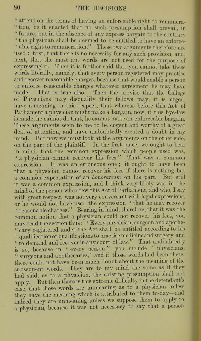  attend on the terms of having an enforceable right to rcmunera- tion, be it enacted tliat no such presumption shall prevail, in  future, but in the absence of any express bargain to the contrary  the physician sliall be deemed to be entitled to have an enforce-  able right to remuneration. These two arguments therefore are used : first, that there is no necessity for any such provision, and, next, that the most apt words are not used for the purpose of expressing it. Then it is further said that you cannot take these words literally, namely, that every person registered may practise and recover reasonable charges, because that would enable a person to enforce reasonable charges whatever agreement he may have made. That is true also. Then the proviso that the College of Physicians may disqualify their fellows may, it is urged, have a meaning in this respect, that whereas before this Act of Parliament a physician might make a bargain, now, if this bye-law is made, he cannot do that, he cannot make an enforceable bargain. These arguments seem to me to be cogent and worthy of a great deal of attention, and have undoubtedly created a doubt in my mind. But now we must look at the arguments on the other side, on the part of the plaintiff. In the first place, we ought to bear in mind, that the common expression which people used was,  a physician cannot recover his fees. That was a common expression. It was an erroneous one ; it ought to have been that a physician cannot recover his fees if there is nothing but a common expectation of an honorarium on his part. But still it was a common expression, and I think very likely was in the mind of the person who drew this Act of ParHament, and who, I say with great respect, was not very conversant with legal expressions, or he would not have used the expression  that he may recover '' reasonable charges. Bearing in mind, therefore, that it Avas the common notion that a physician could not recover his fees, you may read the section thus:  Every physician, surgeon and apothe- cary registered under the Act shall be entitled according to his  qualification or qualifications to practise medicine and surgery and  to demand and recover in any court of law. That undoubtedly is so, because in  every person you include  physicians,  surgeons and apothecaries, and if those words had been there, there could not have been much doubt about the meaning of the subsequent words. They are to my mind the same as if they had said, as to a physician, the existing presumption shall not apply. But then there is this extreme difficulty in the defendant's case, that those words are unmeaning as to a physician unless they have the meaning which is attributed to them to-day—and indeed they are unmeaning unless we suppose them to apply to a physician, because it was not necessary to say that a person