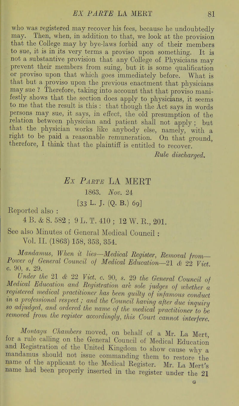 who was registered may recover his fees, because he undoubtedJy may. Then, when, in addition to that, we look at the provision that the College may by bye-laws forbid any of their members to sue, it is in its very terms a proviso upon something. It is not a substantive provision that any College of Physicians may prevent _ their members from suing, but it is some qualification or proviso upon that which goes immediately before. What is that but a proviso upon the previous enactment that physicians may sue ? Therefore, taking into account that that proviso mani- festly shows that the section does apply to physicians, it seems to me that the result is this : that though the Act says in words persons may sue, it says, in effect, the old presumption of the relation betweeii physician and patient shall not apply; but that the physician works like anybody else, namely, with a right to be paid a reasonable remuneration. On that ground, therefore, I think that the plaintiff is entitled to recover. Rule discharged. Ex Parte LA MEET 1863. Nov. 24 [33 L. J. (Q. B.) 69] Keported also : 4B. &S. 582; 9L. T.410; 12 W. E., 201. See also Minutes of General Medical Council: Vol. II. (1863) 158, 353, 354. Mandamus, When it lies—Medical Register, Removal from— Poiver of General Council of Medical Education—21 & 22 Vict c. 90, s. 29. Under the 21 & 22 Vict. c. 90, s. 29 the General Council of Medical Education and Registration are sole fudges of ivhether a registered medical practitioner has been guilty of infamous conduct m a professional respect ; and the Council having after due inquiry so adjudged, and ordered the name of the inedical practitioner to he removed from the register accordingly, this Court cannot interfere. Montagu Chambers moved, on behalf of a Mi-. La Mert for a rule caUing on the General Council of Medical Education and Registration of the United Kingdom to show cause why a mandamus should not issue commanding them to restore the name of the applicant to the Medical Register. Mr. La Mert's name had been properly inserted in the register under the 21