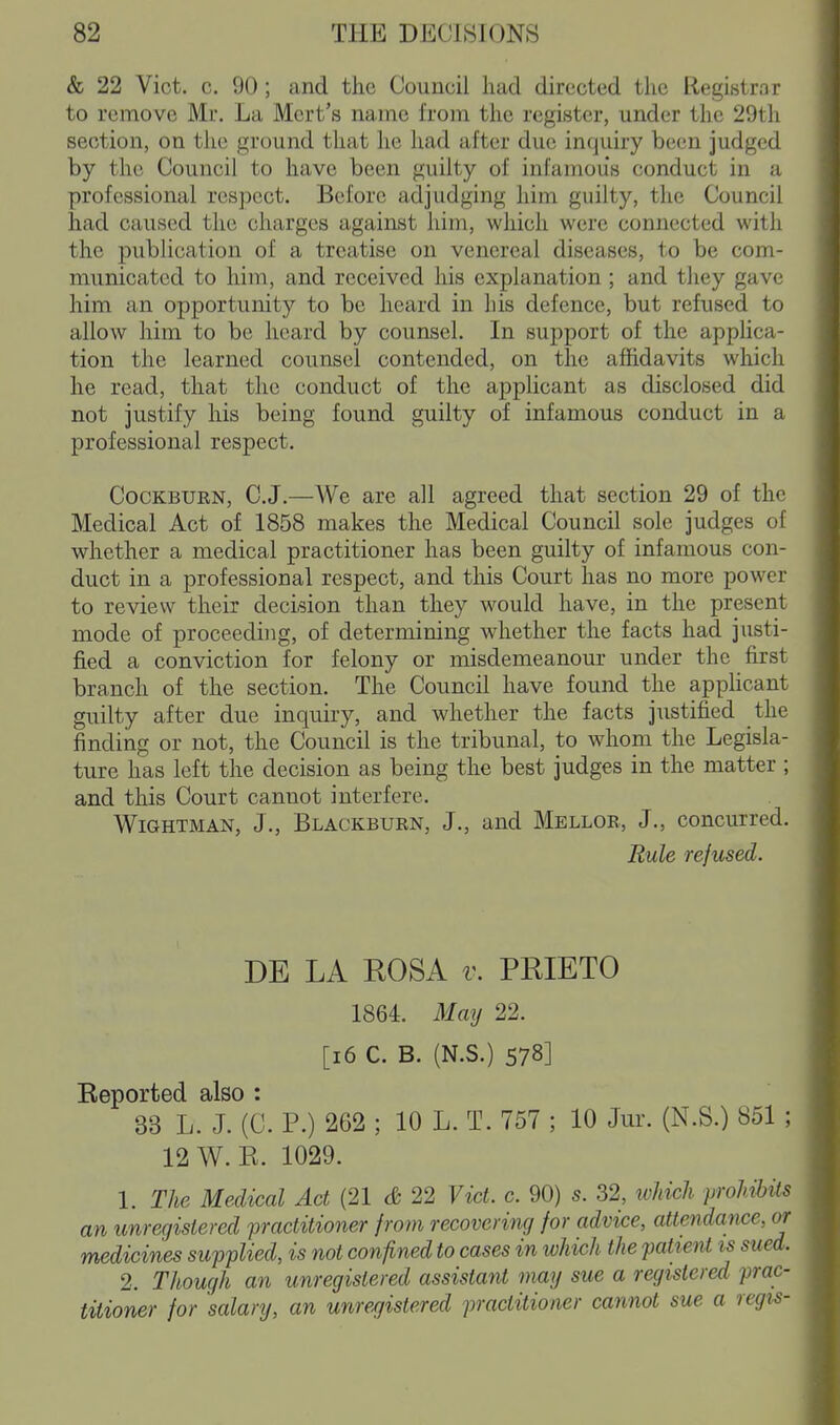 & 22 Vict. c. 90; and the Council had directed the Registrar to remove Mr. La Mcrt's name from the register, under the 29th section, on the ground that lie had after due inquiry been judged by the Council to have been guilty of infamous conduct in a professional respect. Before adjudging him guilty, the Council had caused the charges against him, which were connected with the publication of a treatise on venereal diseases, to be com- municated to him, and received his explanation ; and they gave him an opportunity to be heard in liis defence, but refused to allow him to be heard by counsel. In support of the applica- tion the learned counsel contended, on the affidavits which he read, that the conduct of the applicant as disclosed did not justify his being found guilty of infamous conduct in a professional respect. CocKBURN, C.J.—We are all agreed that section 29 of the Medical Act of 1858 makes the Medical Council sole judges of whether a medical practitioner has been guilty of infamous con- duct in a professional respect, and this Court has no more power to review their decision than they would have, in the present mode of proceeding, of determining whether the facts had justi- fied a conviction for felony or misdemeanour under the first branch of the section. The Council have found the apphcant guilty after due inquiry, and whether the facts justified the finding or not, the Council is the tribunal, to whom the Legisla- ture has left the decision as being the best judges in the matter ; and this Court cannot interfere. WiGHTMAN, J., Blackburn, J., and Mellor, J., concurred. Rule refused. DE LA EOSA v. PRIETO 1864. May 22. [i6 C. B. (N.S.) 578] Eeported also : 33 L. J. (C. P.) 262 ; 10 L. T. 757 ; 10 Jur. (N.S.) 851 ; 12W.E. 1029. 1. The Medical Act (21 <& 22 Vict. c. 90) s. 32, ivJtich prohibils an unregistered practitioner from recovering for advice, attendance, or medicines supplied, is not confined to cases in which the patient is sued. 2. Though an unregistered assistant may sue a registered prac- titioner for salary, an urtregistered practitioner cannot sue a regis-
