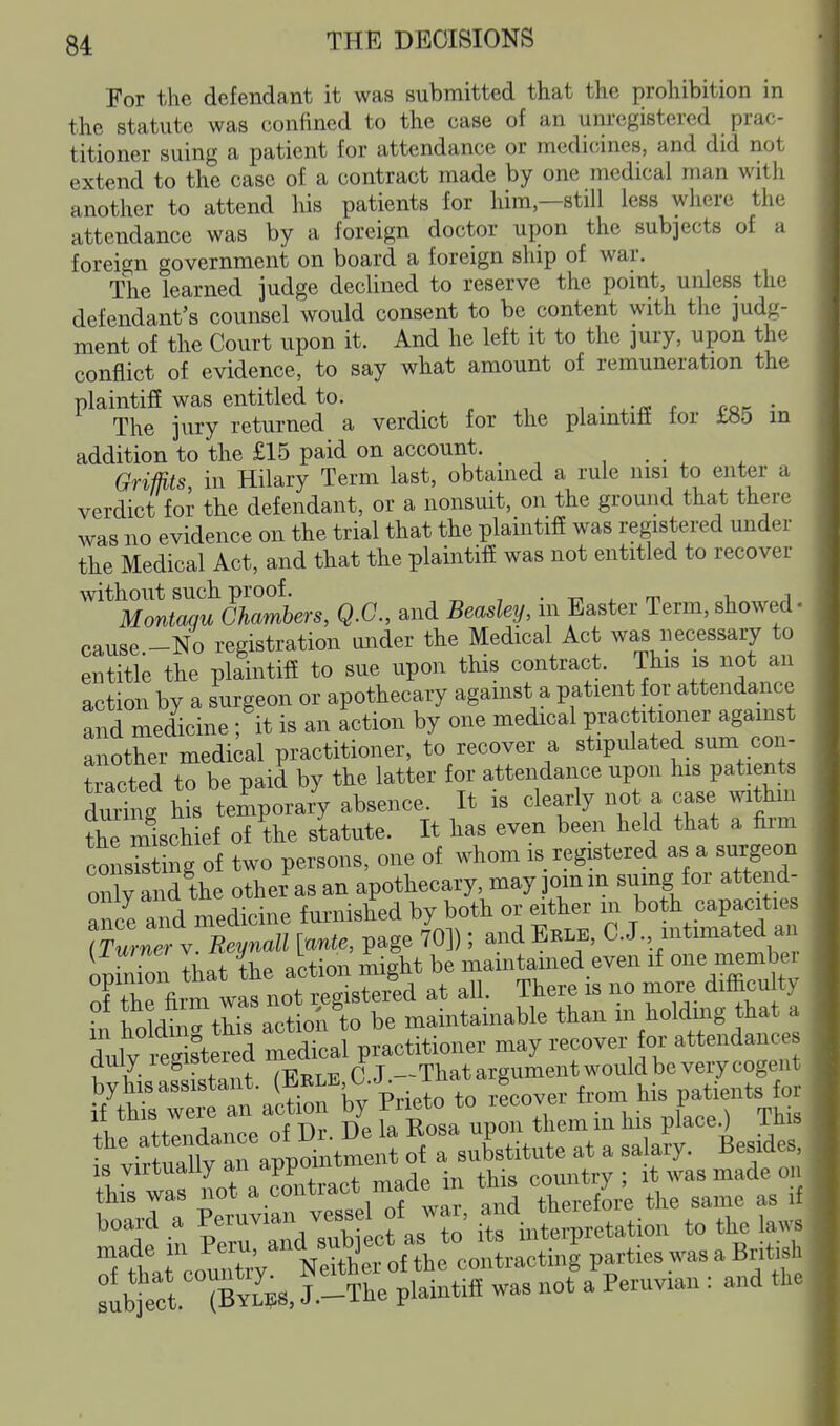 Eor the defendant it was submitted that the prohibition in the statute was confined to the case of an unregistered prac- titioner suing a patient for attendance or medicines, and did not extend to the case of a contract made by one medical man witli another to attend his patients for him—still less where the attendance was by a foreign doctor upon the subjects of a foreign government on board a foreign ship of war. The learned judge declined to reserve the point, unless the defendant's counsel would consent to be content with the judg- ment of the Court upon it. And he left it to the jury, upon the conflict of evidence, to say what amount of remuneration the plaintiff was entitled to. . , , • r oo^ • The jury returned a verdict for the plamtiti for tb5 in addition to the £15 paid on account. Griffits, in Hilary Term last, obtained a rule nisi to enter a verdict for the defendant, or a nonsuit, on the ground that there was no evidence on the trial that the plaintifi was registered under the Medical Act, and that the plaintifi was not entitled to recover without such proof. , • -r, ^ m i, i Montagu Chamhers, Q.C., and Beasley, m Easter Term,showed- cause -No registration under the Medical Act was necessary to entitle the plaintiff to sue upon this contract. This is not an action by a surgeon or apothecary against a patient f or attendance and medicine; it is an action by one medical practitioner agamst another medical practitioner, to recover a stipulated sum con- Sacted to be paid by the latter for attendance upon his patients during his temporary absence. It is clearly not a case withm the mischief of the statute. It has even been held that a firm consSg of two persons, one of whom is registered as a surgeon only and the other as an apothecary, may jomin suing for attend- iU'lInTa^e: D . t faCsa u^rthem in Us pFaceO This ^ubtect J.-Tte plaintiff was not a Peruvian: and the
