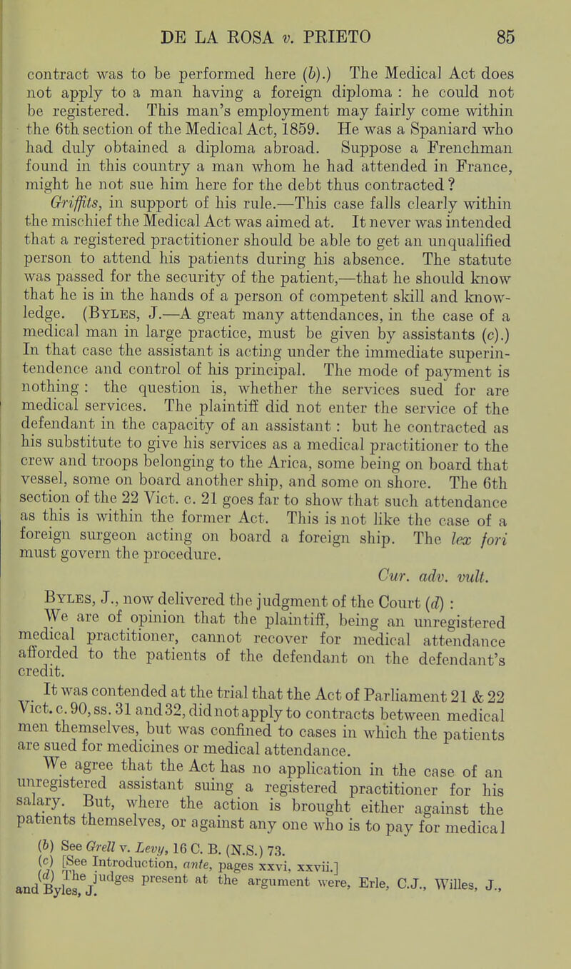 contract was to be performed here (b).) The Medica] Act does not apply to a man having a foreign diploma : he could not be registered. This man's employment may fairly come within the 6th section of the Medical Act, 1859. He was a Spaniard who had duly obtained a diploma abroad. Suppose a Frenchman found in this country a man whom he had attended in France, might he not sue him here for the debt thus contracted ? Grifjits, in support of his rule.—This case falls clearly within the mischief the Medical Act was aimed at. It never was intended that a registered practitioner should be able to get an unqualified person to attend his patients during his absence. The statute was passed for the security of the patient,—that he should know that he is in the hands of a person of competent skill and know- ledge. (Byles, J.—A great many attendances, in the case of a medical man in large practice, must be given by assistants (c).) In that case the assistant is acting under the immediate superin- tendence and control of his principal. The mode of payment is nothing : the question is, whether the services sued for are medical services. The plaintiif did not enter the service of the defendant in the capacity of an assistant: but he contracted as his substitute to give his services as a medical practitioner to the crew and troops belonging to the Arica, some being on board that vessel, some on board another ship, and some on shore. The 6th section of the 22 Vict. c. 21 goes far to show that such attendance as this is within the former Act. This is not like the case of a foreign surgeon acting on board a foreign ship. The lex fori must govern the procedure. Cur. adv. vult. Byles, J., now delivered the judgment of the Court {d) : We are of opinion that the plaintiff, being an unregistered medical practitioner, cannot recover for medical attendance afforded to the patients of the defendant on the defendant's credit. It was contended at the trial that the Act of Parhament 21 & 22 Vict.c 90,ss. 31 and 32, did not apply to contracts between medical men themselves, but was confined to cases in which the patients are sued for medicines or medical attendance. We agree that the Act has no application in the case of an unregistered assistant suing a registered practitioner for his salary. But, where the action is brought either against the patients themselves, or against any one who is to pay for medical (6) See Orell v. Levy, 16 C. B. (N.S.) 73. fcl &® Introduction, ante, pages xxvi, xxvii.] and Byle3,7 ^''^ ''^ argument were, Erie, C.J., WiUes, J.,