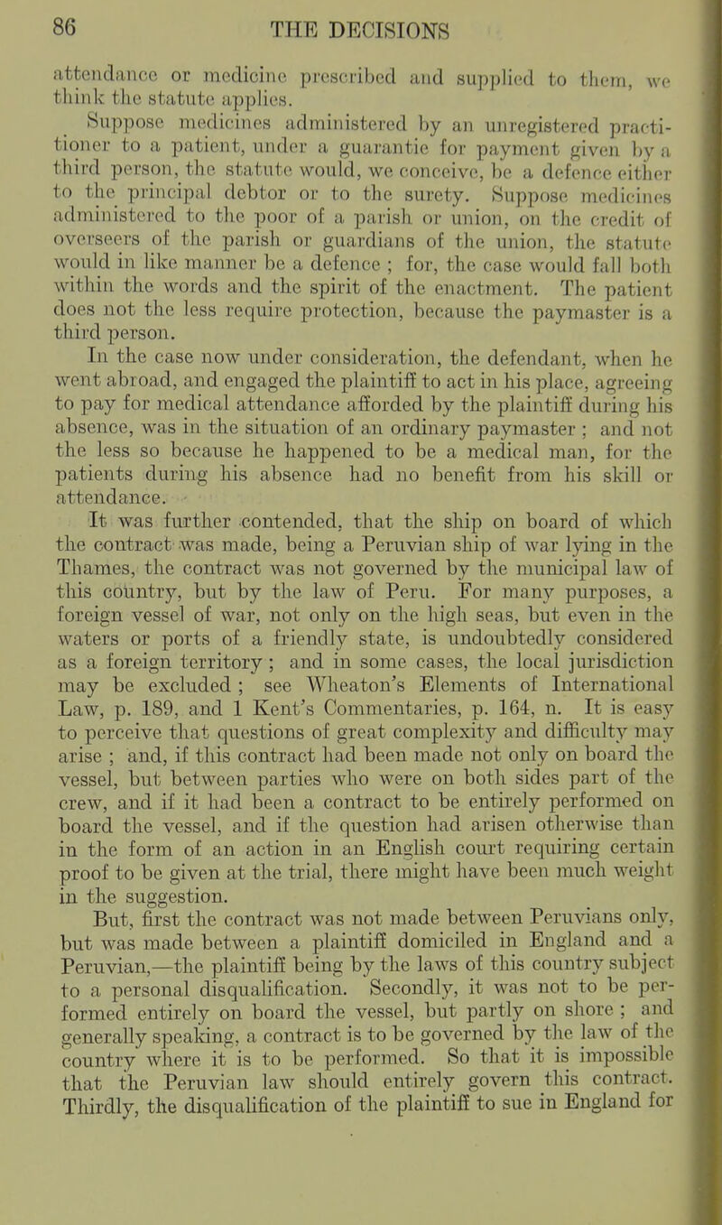 attendance or medicine prescribed and supplied to them, we think the statute applies. Suppose medicines administered by an unregistered practi- tioner to a patient, under a guarantie for payment given by a third person, the statute would, we conceive, be a defence either to the principal debtor or to the surety. Suppose medicines administered to the poor of a parish or union, on the credit of overseers of the parish or guardians of the union, the statute would in like manner be a defence ; for, the case would fall both within the words and the spirit of the enactment. The patient does not the less require protection, because the paymaster is a third person. In the case now under consideration, the defendant, when he went abroad, and engaged the plaintiff to act in his place, agreeing to pay for medical attendance afforded by the plaintiff during his absence, was in the situation of an ordinary paymaster ; and not the less so because he happened to be a medical man, for the patients during his absence had no benefit from his skill or attendance.. - ■ ^ It was further contended, that the ship on board of which the contract was made, being a Peruvian ship of war lying in the Thames, the contract was not governed by the municipal law of this country, but by the law of Peru. For many purposes, a foreign vessel of war, not only on the high seas, but even in the waters or ports of a friendly state, is undoubtedly considered as a foreign territory ; and in some cases, the local jurisdiction may be excluded ; see Wheaton's Elements of International Law, p. 189, and 1 Kent's Commentaries, p. 164, n. It is easy to perceive that questions of great complexity and difficulty may arise ; and, if this contract had been made not only on board the vessel, but between parties who were on both sides part of the crew, and if it had been a contract to be entirely performed on board the vessel, and if the question had arisen otherwise than in the form of an action in an English court requiring certain proof to be given at the trial, there might have been much weight in the suggestion. But, first the contract was not made between Peruvians only, but was made between a plaintiff domiciled in England and a Peruvian,—the plaintiff being by the laws of this country subject to a personal disqualification. Secondly, it was not to be per- formed entirely on board the vessel, but partly on shore ; and generally speaking, a contract is to be governed by the law of the country where it is to be performed. So that it is impossible that the Peruvian law should entirely govern this contract. Thirdly, the disqualification of the plaintifE to sue in England for