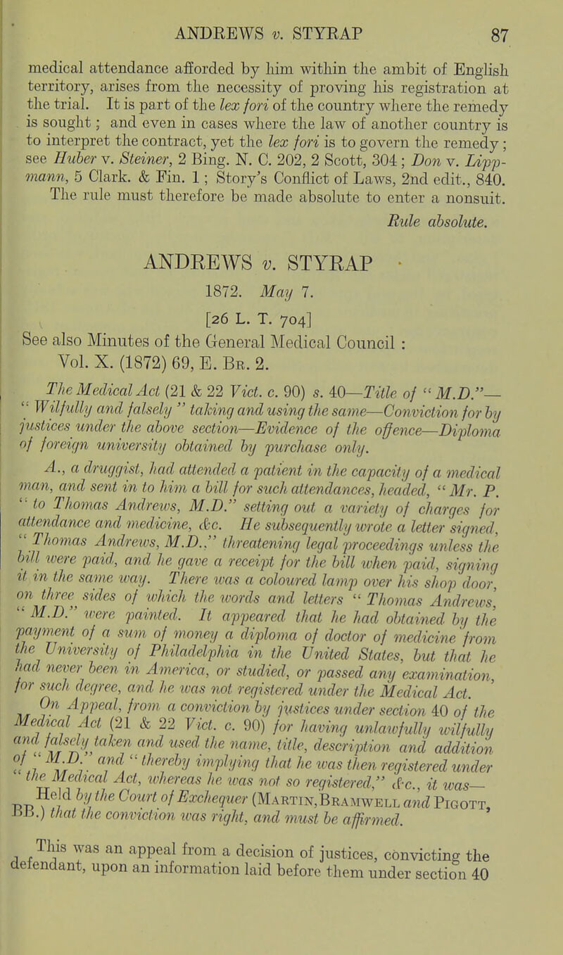 medical attendance afforded by Mm within the ambit of English territory, arises from the necessity of proving his registration at the trial. It is part of the lex fori of the country where the remedy is sought; and even in cases where the law of another country is to interpret the contract, yet the lex fori is to govern the remedy; see Ruber v. Steiner, 2 Bing. N. C. 202, 2 Scott, 304; Don v. Z*>?> mann, 5 Clark. & Fin. 1; Story's Conflict of Laws, 2nd edit., 840. The rule must therefore be made absolute to enter a nonsuit. Rule absolute. ANDREWS V. STYRAP - 1872. May 7. [26 L. T. 704] See also Minutes of the General Medical Council : Vol. X. (1872) 69, E. Be. 2. The Medical Act (21 & 22 Vict. c. 90) s. iO—Title of  M.D.~  Wilfully and falsely  talcing and using the same—Conviction for by pistices^ under the above section—Evidence of the offence—Diploma of foreign university obtained by purchase only. A., a druggist, had attended a patient in the capacity of a medical man, and sent in to him a bill for such attendances, headed,  Mr. P. ' ■ to Thomas Andreivs, M.D. setting out a variety of charges for attendance and medicine, &c. He subsequently wrote a letter signed, ''Thomas Andrews, M.D.. threatening legal proceedings unless the bill toere paid, and he gave a receipt for the bill ivhen paid, signing It m the same way. There was a coloured lamp over his shop door, on three sides of which the words and letters  Thomas Andrews,  M.D. were painted. It appeared that he had obtained by the payment of a sum of money a diploma of doctor of medicine 'from the University of Philadelphia in the United States, but that he aad never been in America, or studied, or passed any examination for such degree, and he was not registered under the Medical Act. On Appeal, from a conviction by justices under section 40 of the Medical Act (21 & 22 Vict. c. 90) for having unlaivfully ivilfully a7id falsely taken and used the name, title, description and addition u ,7 7 • T , ^^'^'■'^^^ implying that he was then registered under the Medical Act, whereas he was not so registered, d-c. it was— Held by the Court of Exchequer (Martin,Bramwell and Pigott, £515.) that the conviction was right, and must be affirmed. This was an appeal from a decision of justices, convicting the defendant, upon an information laid before them under section 40