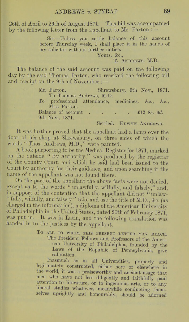 26tli of April to 26th of August 1871. This bill was accompanied by the following letter from the appellant to Mr. Parton :— Sir,—Unless you settle balance of this account before Thursday week, I shall place it in the hands of my solicitor mthout further notice. Yours, &c., T. Andbews, M.D. The balance of the said account was paid on the following day by the said Thomas Parton, who received the following bill and receipt on the 9tli of November :— Mr. Parton, Shrewsbury, 9th Nov., 1871. To Thomas Andrews, M.D. To professional attendance, medicines, &c., &c., Miss Parton. Balance of account .... £12 85. Gd. 9th Nov., 1871. Settled. Edwyn Andeews. It was further proved that the appellant had a lamp over the door of his shop at Shrewsbury, on three sides of which the words  Thos. Andrews, M.D., were painted. A book purporting to be the Medical Register for 1871, marked on the outside  By Authority, was produced by the registrar of the County Court, and which he said had been issued to the Court by authority for their guidance, and upon searching it the name of the appellant was not found there. On the part of the appellant the above facts were not denied, except as to the words  unlawfully, wilfully, and falsely, and, in support of the contention that the appellant did not unlaw-  fully, wilfully, and falsely  take and use the title of M.D., &c. (as charged in the information), a diploma of the American University of Philadelphia in the United States, dated 20th of February 1871, was put in. It was in Latin, and the following translation was handed in to the justices by the appellant. To ALL TO WHOM THIS PRESENT LETTER MAY REACH, The President Fellows and Professors of the Ameri- can University of Philadelphia, fomided by the Laws of the Repubhc of Pennsylvania, give salutation. Inasmuch as in all Universities, properly and legitimately constructed, either here or elsewhere in the world, it was a praiseworthy and ancient usage that men who have not less diligently and faithfrdly paid attention to literature, or to mgenuous arts, or to any liberal studies whatever, meanwhile conductmg them- selves uprightly and honourably, should be adorned