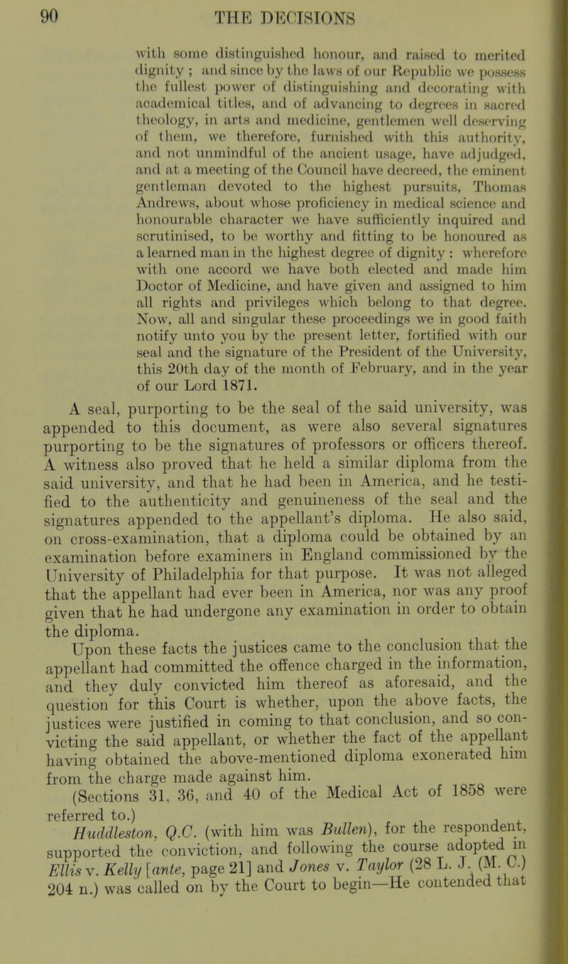 with some distinguished honour, and raised to merited dignity ; and since by tlie hiws of our Republic we possess the fullest power of distinguishing and decorating with academical titles, and of advancing to degrees in sacred theology, in arts and medicine, gentlemen well deserving of them, we therefore, furnished with this authority, and not unmindful of the ancient usage, have adjudged, and at a meeting of the Council have decreed, the eminent gentleinan devoted to the highest pursuits, Thomas Andrews, about whose proficiency in medical science and honourable character we have sufficiently inquired and scrutinised, to be worthy and fitting to be honoured as a learned man in the highest degree of dignity : wherefore with one accord we have both elected and made him Doctor of Medicine, and have given and assigned to him all rights and privileges which belong to that degree. Now, all and singular these proceedings we in good faith notify unto you by the present letter, fortified with our seal and the signature of the President of the University, this 20th day of the month of February, and in the year of our Lord 1871. A seal, purporting to be the seal of the said university, was appended to this document, as were also several signatures purporting to be the signatures of professors or officers thereof. A witness also proved that he held a similar diploma from the said university, and that he had been in America, and he testi- fied to the authenticity and genuineness of the seal and the signatures appended to the appellant's diploma. He also said, on cross-examination, that a diploma could be obtained by an examination before examiners in England commissioned by the University of Philadelphia for that purpose. It was not alleged that the appellant had ever been in America, nor was any proof given that he had undergone any examination in order to obtain the diploma. Upon these facts the justices came to the conclusion that the appellant had committed the offence charged in the information, and they duly convicted him thereof as aforesaid, and the question for this Court is whether, upon the above facts, the justices were justified in coming to that conclusion, and so con- victing the said appellant, or whether the fact of the appellant having obtained the above-mentioned diploma exonerated hmi from the charge made against him. (Sections 3L 36, and 40 of the Medical Act of 1858 were referred to.) , j ^ Huddleston. Q.C. (with him was Bullen), for the respondent, supported the conviction, and following the course adopted ni Ellis V. Kelly [ante, page 21] and Jones v. Taylor (28 L. J. (M. t.) 204 n.) was called on by the Court to begin—He contended that