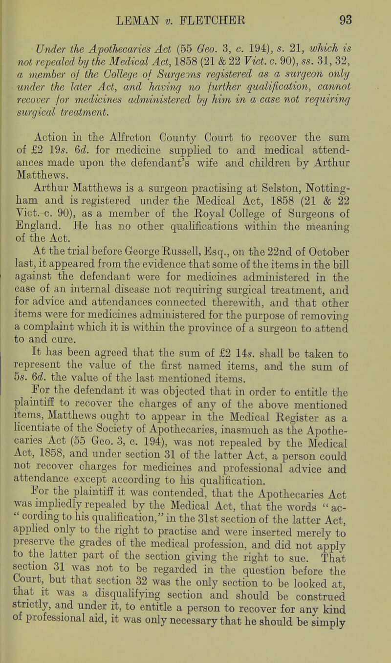Under the Apothecaries Act (55 Geo. 3, c. 194), s. 21, which is not repealed by the Medical Act, 1858 (21 & 22 Vict. c. 90), ss. 31, 32, a member of the College of Surgeons registered as a surgeon only under the later Act, and having no further qualification, cannot recover for medicines administered by him in a case not requiring surgical treatment. Action in the Alfreton County Court to recover the sum of £2 195. Qd. for medicine suppKed to and medical attend- ances made upon the defendant's wife and children by Arthur Matthews. Arthur Matthews is a surgeon practising at Selston, Notting- ham and is registered under the Medical Act, 1858 (21 & 22 Vict. c. 90), as a member of the Royal College of Surgeons of England. He has no other qualifications within the meaning of the Act. At the trial before George Russell, Esq., on the 22nd of October last, it appeared from the evidence that some of the items in the bill against the defendant were for medicines administered in the case of an internal disease not requiring sui'gical treatment, and for advice and attendances connected therewith, and that other items were for medicines administered for the purpose of removing a complaint which it is within the province of a surgeon to attend to and cure. It has been agreed that the sum of £2 145. shall be taken to represent the value of the first named items, and the sum of 5s. M. the value of the last mentioned items. For the defendant it was objected that in order to entitle the plaintiff to recover the charges of any of the above mentioned items, Matthews ought to appear in the Medical Register as a licentiate of the Society of Apothecaries, inasmuch as the Apothe- caries Act (55 Geo. 3, c. 194), was not repealed by the Medical Act, 1858, and under section 31 of the latter Act, a person could not recover charges for medicines and professional advice and attendance except according to his qualification. For the plaintiff it was contended, that the Apothecaries Act was nnphedly repealed by the Medical Act, that the words  ac-  cordmg to his qualification, in the 31st section of the latter Act, applied only to the right to practise and were inserted merely to preserve the grades of the medical profession, and did not apply to the latter part of the section giving the right to sue. That section 31 was not to be regarded in the question before the Court, but that section 32 was the only section to be looked at, that It was a disquahfjang section and should be construed strictly, and under it, to entitle a person to recover for any kind of professional aid, it was only necessary that he should be simply