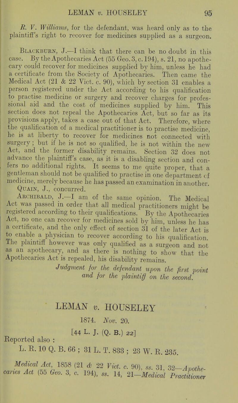 R. V. Williams, for tlie defendant, was Iieard only as to the plaintiff's right to recover for medicines su^jplied as a surgeon. Blackburn, J.—I think that there can be no doubt in this case. By the Apothecaries Act (55 Geo. 3, c. 194), s. 21, no apothe- cary could recover for medicines supplied by him, unless he had a certificate from the Society of Apothecaries. Then came the Medical Act (21 & 22 Vict. c. 90), which by section 31 enables a person registered under the Act according to his qualification to practise medicine or surgery and recover charges for profes- sional aid and the cost of medicines supplied by him. This section does not repeal the Apothecaries Act, but so far as its provisions apply, takes a case out of that Act. Therefore, where the qualification of a medical practitioner is to practise medicine, he is at liberty to recover for medicines not connected with surgery ; but if he is not so quahfied, he is not within the new Act, and the former disability remains. Section 32 does not advance the plaintiff's case, as it is a disabling section and con- fers no additional rights. It seems to me quite proper, that a gentleman should not be quahfied to practise in one department cf medicine, merely because he has passed an examination in another. QuAiN, J., concurred. Archibald, J.—I am of the same opinion. The Medical Act was passed in order that all medical practitioners might be registered according to their qualifications. By the Apothecaries Act, no one can recover for medicines sold by him, unless he has a certificate, and the only effect of section 31 of the later Act is to enable a physician to recover according to his qualification Ihe plaintiff however was only qualified as a sm-geon and not as an apothecary, and as there is nothing to show that the Apothecaries Act is repealed, his disability remains. Judgment for the defendant upon ihe first point and for the plaintiff on the second. LEMAN V. HOUSELEY 1874. Nov. 20. [44 L. J. (Q. B.) 22] Eeported also : L. K. 10 Q. B. 66 ; 31 L. T. 833 ; 23 W. E. 235. Medical Act 1858 (21 & 22 Vict. c. 90), ss. 31, ^2~Avothe- car^es Act (55 Geo. 3, c. 194), ... 14, 2l-Medical PraZZ