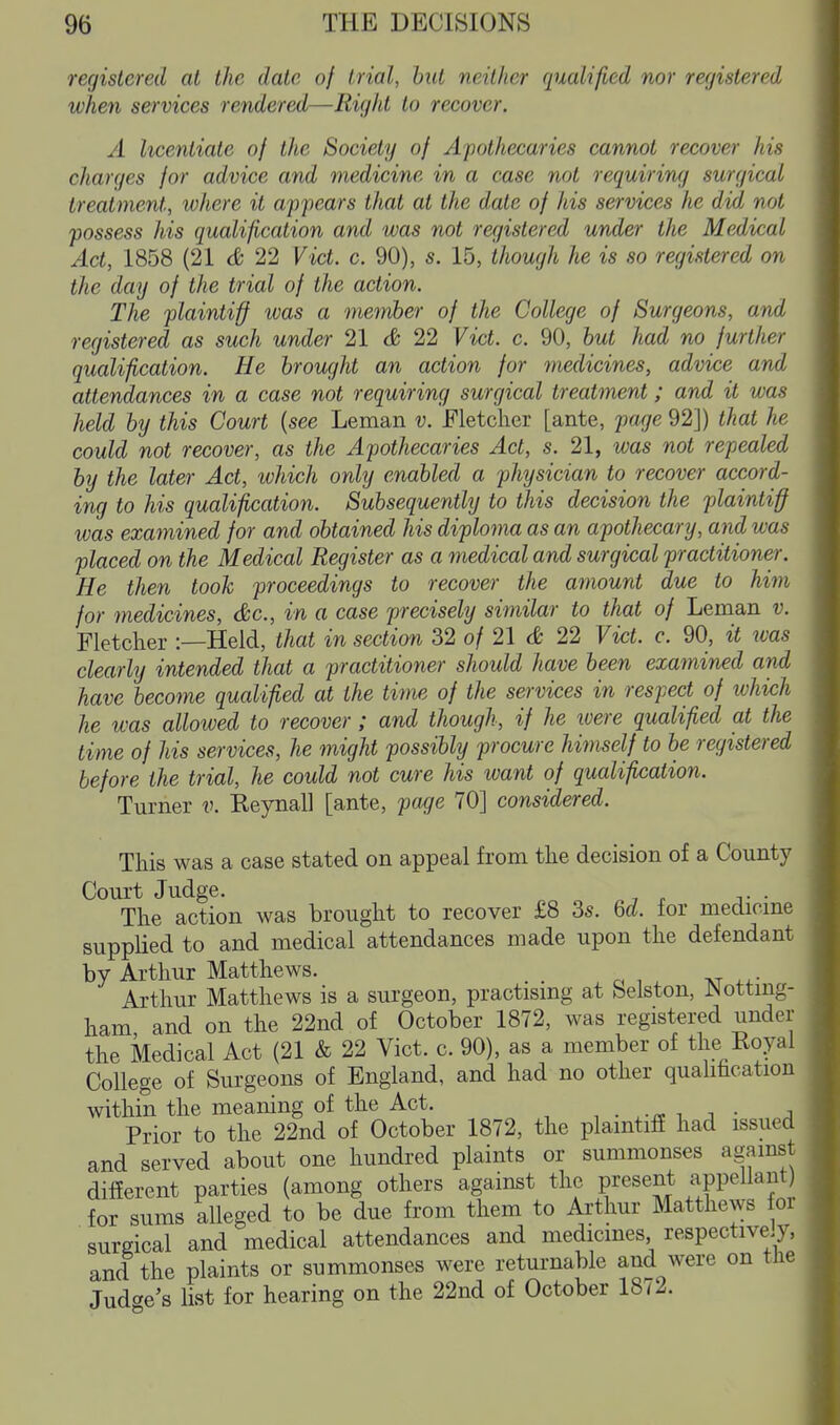registered at the date of trial, hut neither qualified nor registered when services rendered—Right to recover. A licentiate of the Society of Apothecaries cannot recover his charges for advice and medicine in a case not requiriru/ surgical treatment, where it appears that at the date of his services he did not possess his qualification and was not registered under the Medical Act, 1858 (21 cfe 22 Vict. c. 90), s. 15, though he is so registered on the day of the trial of the action. The plaintiff was a member of the College of Surgeons, and registered as such under 21 d 22 Vict. c. 90, hut had no further qualification. He brought an action for medicines, advice and attendances in a case not requiring surgical treatment; and it was held by this Court {see Leman v. Fletcher [ante, page 92]) that he could not recover, as the Apothecaries Act, s. 21, was not repealed by the later Act, which only enabled a physician to recover accord- ing to his qualification. Subsequently to this decision the plaintiff was examined for and obtained his diploma as an apothecary, and was placed on the Medical Register as a medical and surgical practitioner. He then tooh proceedings to recover the amount due to him for medicines, &c., in a case precisely similar to that of Leman v. Fletcher :—Held, that in section 32 of 21 & 22 Vict. c. 90, it was clearly intended that a practitioner should have been examined and have become qualified at the time of the services in respect of which he was allowed to recover; and though, if he were qualified at the lime of his services, he might possibly procure himself to be registered before the trial, he could not cure his want of qualification. Turner v. Eeynall [ante, page 70] considered. This was a case stated on appeal from the decision of a County Court Judge. The action was brought to recover £8 3s. 6d. for medicme supplied to and medical attendances made upon the defendant by Arthur Matthews. _ Arthur Matthews is a surgeon, practismg at belston, r^ottmg- ham and on the 22nd of October 1872, was registered under the Medical Act (21 & 22 Vict. c. 90), as a member of the Royal College of Surgeons of England, and had no other qualihcation within the meaning of the Act. n • .-ii i, j • .a Prior to the 22nd of October 1872, the plamtifE had issued and served about one hundred plaints or summonses against diflerent parties (among others against the present appellant) for sums alleged to be due from them to Arthur Matthews or surgical and medical attendances and medicines respectively, and the plaints or summonses were returnable and were on tne Judt^e's list for hearing on the 22nd of October 1872.