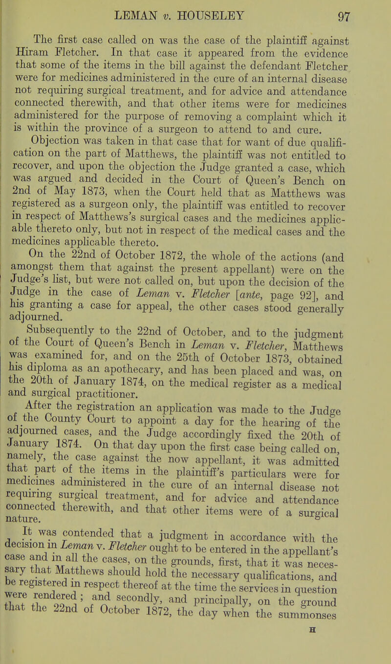 The first case called on was the case of the plaintiff against Hiram Fletcher. In that case it appeared from the evidence that some of the items in the bill against the defendant Fletcher, were for medicines administered in the cure of an internal disease not requiring surgical treatment, and for advice and attendance connected therewith, and that other items were for medicines administered for the purpose of removing a complaint which it is within the province of a surgeon to attend to and cure. Objection was taken in that case that for want of due qualifi- cation on the part of Matthews, the plaintiff was not entitled to recover, and upon the objection the Judge granted a case, which was argued and decided in the Court of Queen's Bench on 2nd of May 1873, when the Court held that as Matthews was registered as a surgeon only, the plaintiff was entitled to recover in respect of Matthews's surgical cases and the medicines applic- able thereto only, but not in respect of the medical cases and the medicines applicable thereto. On the 22nd of October 1872, the whole of the actions (and amongst them that against the present appellant) were on the Judge's list, but were not called on, but upon the decision of the Judge in the case of Leman v. Fletcher [ante, page 92], and his granting a case for appeal, the other cases stood generally adjourned. Subsequently to the 22nd of October, and to the judgment of the Court of Queen's Bench in Leman v. Fletcher, Matthews was exammed for, and on the 25th of October 1873, obtained his diploma as an apothecary, and has been placed and was on the 20th of January 1874, on the medical register as a medical and surgical practitioner. After the registration an application was made to the Judge ol the County Court to appoint a day for the hearing of the adjourned cases, and the Judge accordingly fixed the 20th of January 1874. On that day upon the first case being called on namely, the case against the now appellant, it was admitted that part of the items in the plaintiff's particulars were for medicines admimstered in the cure of an internal disease not requiring surgical treatment, and for advice and attendance nature ''^^ other items were of a surgical It was contended that a judgment in accordance with the decision m Leman v. Fletcher ought to be entered in the appeUant's Zl M^.!*^ tl^at it was neces- IZl f Z**^''' ^^^ ^^^^««^^T qualifications, and be registered m respect thereof at the time the services in question