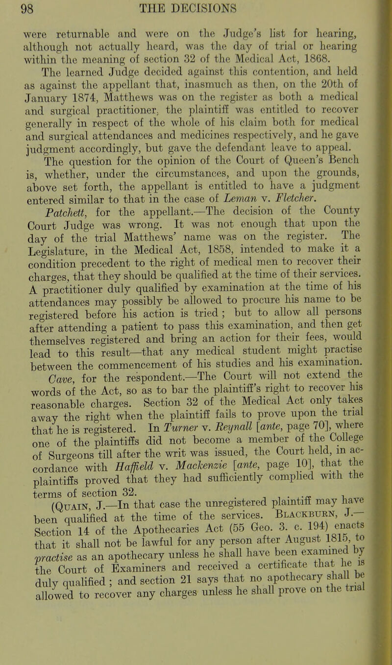 were returnable and were on the Judge's list for hearing, although not actually heard, was the day of trial or hearing within the meaning of section 32 of the Medical Act, 1868. The learned Judge decided against this contention, and held as against the appellant that, inasmuch as then, on the 20th of January 1874, Matthews was on the register as both a medical and surgical practitioner; the plaintiff was entitled to recover generally in respect of the whole of his claim both for medical and surgical attendances and medicines respectively, and he gave judgment accordingly, but gave the defendant leave to appeal. The question for the opinion of the Court of Queen's Bench is, whether, under the circumstances, and upon the grounds, above set forth, the appellant is entitled to have a judgment entered similar to that in the case of Lenian v. Fletcher. Patchett, for the appellant.—The decision of the County Court Judge was wrong. It was not enough that upon the day of the trial Matthews' name was on the register. The Legislature, in the Medical Act, 1858, intended to make it a condition precedent to the right of medical men to recover their charges, that they should be quahfied at the time of their services. A practitioner duly qualified by examination at the time of his attendances may possibly be allowed to procure his name to be registered before his action is tried ; but to allow all persons after attending a patient to pass this examination, and then get themselves registered and bring an action for their fees, would lead to this result—that any medical student might practise between the commencement of his studies and his examination. Cave, for the respondent.—The Court will not extend the words of the Act, so as to bar the plaintifi's right to recover his reasonable charges. Section 32 of the Medical Act only takes away the right when the plaintifi fails to prove upon the trial that he is registered. In Turner v. Reynall [ante, page 70], where one of the plaintiffs did not become a member of the CoUege of Surgeons tUl after the writ was issued, the Court held, m ac- cordance with Haffield v. Mackenzie [ante, page 10], that the plaintiffs proved that they had sufficiently complied with the terms of section 32. . -, , • .-ii i, (QuAiN J.—In that case the unregistered plaintiff may iiave been qualified at the time of the services. Blackburn, J.- Section 14 of the Apothecaries Act (55 Geo. 3 c. 19/) enact, that it shall not be lawful for any person after August 1815, to practise as an apothecary unless he shall have been examined b^ the Court of Examiners and received a certificate tliat lie is duly qualified ; and section 21 says that no apothecary shall be allowed to recover any charges unless he shall prove on the trial