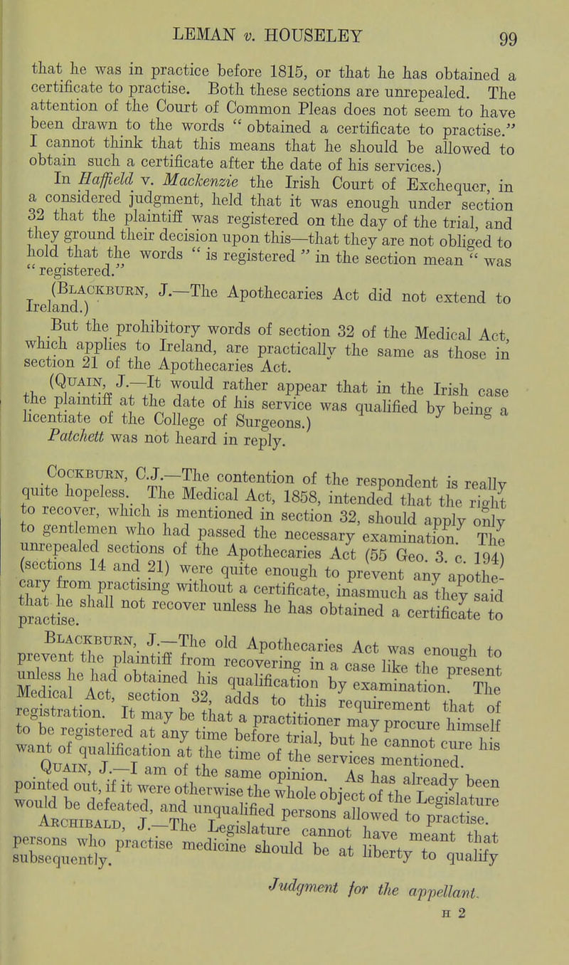 that lie was in practice before 1815, or that he has obtained a certificate to practise. Both these sections are unrepealed. The attention of the Court of Common Pleas does not seem to have been drawn to the words  obtained a certificate to practise  I cannot think that this means that he should be allowed to obtain such a certificate after the date of his services.) In Haffield v. Mackenzie the Irish Court of Exchequer in a considered judgment, held that it was enough under section 32 that the plaintiff was registered on the day of the trial and they ground their decision upon this—that they are not obliged to hold that the words  is registered  in the section mean  was registered. (Blackburn, J.-The Apothecaries Act did not extend to Ireland.) But the prohibitory words of section 32 of the Medical Act which applies to Ireland, are practically the same as those in section 21 of the Apothecaries Act. (QuAiN J.-It would rather appear that in the Irish case the plaintiff at the date of his service was qualified by being a licentiate of the College of Surgeons.) ^ Patchett was not heard in reply. CocKBURN, C.J -The contention of the respondent is really quite hopeless. The Medical Act, 1858, intended that the S to recover, which is mentioned in section 32, should apply oily to gentlemen who had passed the necessary examination The unrepealed sections of the Apothecaries Act (55 Geo 3 r (sections U and 21) were quite enough to pr 7ent any apothe cary from practising without a certificate, inasmuch L tiiey safd prfcttr ~ ^^ ^^^^-^d - certiS to Blackburn, J -The old Apothecaries Act was enoudi to prevent the plamtifl from recoverina I'r. o .V'''* ^-^ougn to reg,stration It may be that a VmcmLrZj^:^,^^.:^ to be registered at any time before trinl h„f 1,1 J flimBelt subsequently. ^^^^7 to qualify Judgment far the appellant. s 2