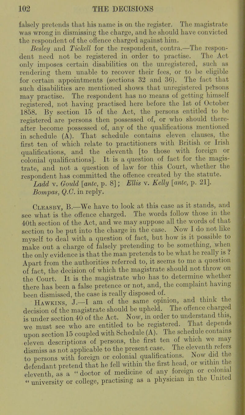 falsely pretends that his name is on the register. The magistrate was wrong in dismissing the charge, and he should have convicted the respondent of tiie ofl'ence charged against him. Besley and Tickell for the respondent, contra.—The respon- dent need not be registered in order to practise. The Act only imposes certain disabilities on the miregistercd, such as rendering them unable to recover their fees, or to be eligible for certain appointments (sections 32 and 36). The fact that such disabilities are mentioned shows that unregistered persons may practise. The respondent has no means of getting himself registered, not having practised here before the 1st of October 1858. By section 15 of the Act, the persons entitled to be registered are persons then possessed of, or who should there- after become possessed of, any of the qualifications mentioned in schedule (A). That schedule contains eleven^ clauses, the first ten of which relate to practitioners with British or Irish qualifications, and the eleventh [to those with foreign or colonial quaUfications]. It is a question of fact for the magis- trate, and not a question of law for this Court, whether the respondent has committed the offence created by the statute. Ladd V. Gould [ante, p. 8]; Ellis v. Kelly [ante, p. 21]. Bompas, Q.G. in reply. Cleasby, B.—We have to look at this case as it stands, and see what is the offence charged. The words follow those in the 40th section of the Act, and we may suppose all the words of that section to be put into the charge in the case. Now I do not like myself to deal with a question of fact, but how is it possible to make out a charge of falsely pretending to be something, when the only evidence is that the man pretends to be what he really is Y Apart from the authorities referred to, it seems to me a question of fact, the decision of which the magistrate should not throw on the Court. It is the magistrate who has to determine whether there has been a false pretence or not, and, the complaint having been dismissed, the case is really disposed of. -, , Havs^kins J.—T am of the same opinion, and think the decision of the magistrate should be upheld. The offence charged is under section 40 of the Act. Now, in order to miderstand this, we must see who are entitled to be registered. That depends upon section 15 coupled with Schedule (A). The schedule contains eleven descriptions of persons, the first ten of which we may dismiss as not appHcable to the present case. _ The eleventh refers to persons with foreign or colonial qualifications. Now did the defendant pretend that he fell within the first head, or withm the eleventh, as a doctor of medicine of any foreign or colonial  university or college, practising as a physician m the United