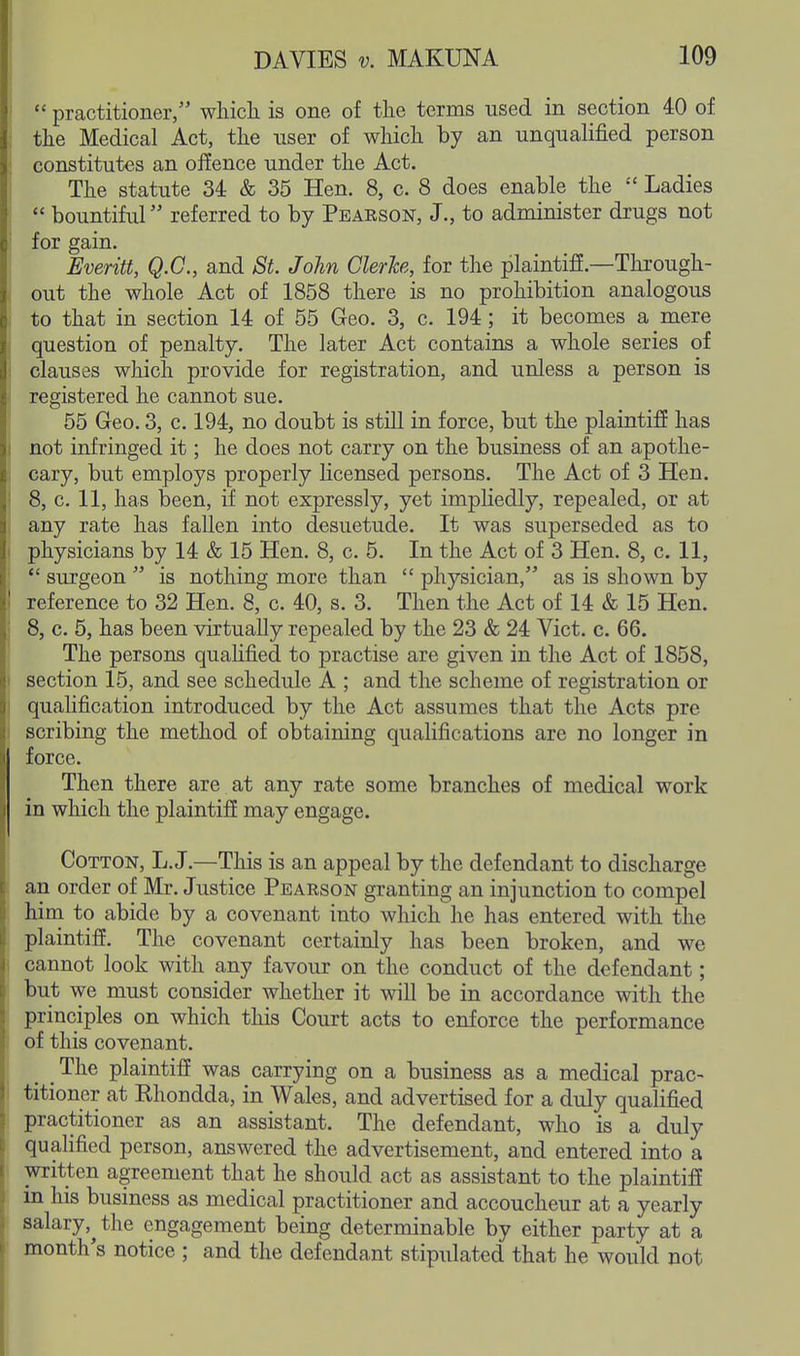  practitioner, which is one of the terms used in section 40 of the Medical Act, the user of which by an unqualified person constitutes an offence under the Act. The statute 34 & 35 Hen. 8, c. 8 does enable the  Ladies  bountiful referred to by Peaeson, J., to administer drugs not for gain. Everitt, Q.C., and St. John ClerJce, for the plaintiff.—Through- out the whole Act of 1858 there is no prohibition analogous to that in section 14 of 55 Geo. 3, c. 194; it becomes a mere question of penalty. The later Act contains a whole series of clauses which provide for registration, and unless a person is registered he cannot sue. 55 Geo. 3, c. 194, no doubt is stUl in force, but the plaintiff has not infringed it; he does not carry on the business of an apothe- cary, but employs properly licensed persons. The Act of 3 Hen. 8, c. 11, has been, if not expressly, yet impliedly, repealed, or at any rate has fallen into desuetude. It was superseded as to physicians by 14 & 15 Hen. 8, c. 5. In the Act of 3 Hen. 8, c. 11,  surgeon  is nothing more than  physician, as is shown by reference to 32 Hen. 8, c. 40, s. 3. Then the Act of 14 & 15 Hen. 8, c. 5, has been virtually repealed by the 23 & 24 Vict. c. 66. The persons quahfied to practise are given in the Act of 1858, section 15, and see schedule A ; and the scheme of registration or quahfication introduced by the Act assumes that the Acts pre scribing the method of obtaining qualifications are no longer in force. Then there are at any rate some branches of medical work in which the plaintiff may engage. Cotton, L.J.—This is an appeal by the defendant to discharge an order of Mr. Justice Peaeson granting an injunction to compel him to abide by a covenant into which he has entered with the plaintiff. The covenant certainly has been broken, and we cannot look with any favour on the conduct of the defendant; but we must consider whether it will be in accordance with the principles on which this Court acts to enforce the performance of this covenant. _ The plaintiff was carrying on a business as a medical prac- titioner at Ehondda, in Wales, and advertised for a duly qualified practitioner as an assistant. The defendant, who is a duly qualified person, answered the advertisement, and entered into a written agreement that he should act as assistant to the plaintiff in his business as medical practitioner and accoucheur at a yearly salary,^ the engagement being determinable by either party at a month's notice ; and the defendant stipulated that he would not