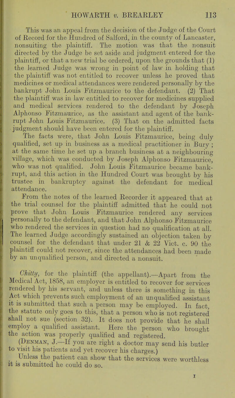 This was an ajjpeal from the decision of the Judge of the Court of Record for the Hundred of Salford, in the county of Lancaster, nonsuiting the ph^intifl■. The motion was that the nonsuit directed by the Judge be set aside and judgment entered for the plaintilf, or that a new trial be ordered, upon the grounds that (1) the learned Judge was wrong in point of law in holding that the plaintiff was not entitled to recover unless he proved that medicines or medical attendances were rendered personally by the bankrupt John Louis Fitzmaurice to the defendant. (2) That the plaintiff was in law entitled to recover for medicines supplied and medical services rendered to the defendant by Joseph Alphonso Fitzmaurice, as the assistant and agent of the bank- rupt John Louis Fitzmaurice. (3) That on the admitted facts judgment should have been entered for the plaintiff. The facts were, that John Louis Fitzmaurice, being duly qualified, set up in business as a medical practitioner in Bury ; at the same time he set up a branch business at a neighbouring village, which was conducted by Joseph Alphonso Fitzmaurice, who was not qualified. John Louis Fitzmaurice became bank- rupt, and this action in the Hundred Court was brought by his trustee in bankruptcy against the defendant for medical attendance. From the notes of the learned Recorder it appeared that at the trial comisel for the plaintiff admitted that he could not prove that John Louis Fitzmaurice rendered any services personally to the defendant, and that John Alphonso Fitzmaurice who rendered the services in question had no qualification at all. The learned Judge accordingly sustained an objection taken by counsel for the defendant that under 21 & 22 Vict. c. 90 the plaintiff could not recover, since the attendances had been made by an unqualified person, and directed a nonsuit. Chitly, for the plaintift (the appellant).—Apart from the Medical Act, 1858, an employer is entitled to recover for services rendered by his servant, and unless there is somethijig in this Act which prevents such employment of an unqualified assistant it is submitted that such a person may be employed. In fact, the statute only goes to this, that a person who is not registered shall not sue (section 32). It does not provide that he shall employ a qualified assistant. Here the person who brought the action was properly qualified and registered. ^ (Denman, J.—If you are right a doctor may send his butler to visit his patients and yet recover his charges.) ^ Unless the patient can show that the services were worthless it is submitted he could do so. I