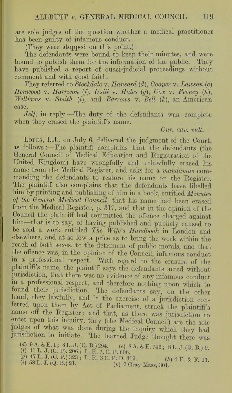 are sole judges of the question whether a medical practitioner has been guilty of infamous conduct. (They were stopped on this point.) The defendants were bound to keep their minutes, and were bound to publish them for the information of the public. They have pubKshed a report of quasi-judicial proceedings without comment and with good faith. They referred to StocMale v. Hansard (d), Cooper v. Lawson (e) Henwood v. Harrison (/), Usill v. Hales (g), Cox v. Feeney (h), Williams v. Smith (i), and Barrows v. Bell (Jc), an American case. Jelf, in reply.—The duty of the defendants was complete when they erased the plaintiff's name. Cur. adv. mlt. Lopes, L.J., on July 6, delivered the judgment of the Court, as follows :—The plaintiff complains that the defendants (the General Council of Medical Education and Registration of the United Kingdom) have wrongfully and unlawfully erased his name from the Medical Register, and asks for a mandamus com- manding the defendants to restore his name on the Register. The plaintiff also complains that the defendants have libelled him by printing and publishing of him in a book, entitled Minutes of the General Medical Council, that his name had been erased from the Medical Register, p. 317, and that in the opinion of the Council the plaintiff had committed the offence charged against him—that is to say, of having published and publicly caused to be sold a work entitled The Wife's Handbook in London and elsewhere, and at so low a price as to bring the work within the reach of both sexes, to the detriment of public morals, and that the offence was, in the opinion of the Council, infamous conduct in a professional respect. With regard to the erasure of the plaintiff's name, the plaintiff says the defendants acted without jurisdiction, that there was no evidence of any infamous conduct in a professional respect, and therefore nothing upon which to found their jurisdiction. The defendants say, on the other hand, they lawfully, and in the exercise of a jurisdiction con- ferred upon them by Act of Parhament, struck the plaintiff's name off the Register; and that, as there was jurisdiction to enter upon this inquiry, they (the Medical Council) are the sole judges of what was done during the inquiry which they had jurisdiction to initiate. The learned Judge thought there was m !^^^;n'x?^V;^^T^J2^^• 8A.&E.746; 8 L. J. (Q. B.) 9. (/) 41 L. J, (C. P). 206 ; L. R. 7. C. P. 600. ' (g) 47 L. J. (C. P.) 323 ; L. R. 3 C. P. D. 319. (7^) 4 F & F 13 i^) 58 L. J. (Q. B.) 21. (k) 7 Gray Mass, 30L ^ ' ' ^