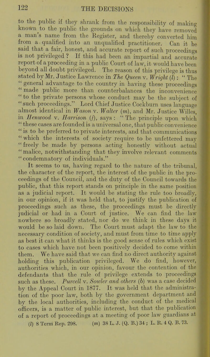 to the public if they shrank from the responsibility of making known to the public the grounds on which they have removed a man's name from the Kegister, and thereby converted him from a qualified into an unqualified practitioner. Can it be said that a fair, honest, and accurate report of such proceedings is not privileged ? If this had been an impartial and accurate report of a proceeding in a public Court of law, it would have been beyond all doubt privileged. The reason of this privilege is thus stated by Mr. Justice Lawrence in The Queen v. Wright (l):  The  general advantage to the country in having these proceedings  made public more than counterbalances the inconvenience to the private persons whose conduct may be the subject of such proceedings. Lord Chief Justice Cockburn uses language almost identical in Wason v. Walter (m), and Mr. Justice Willes, in Henwood v. Harrison (/), says :  The principle upon which  these cases are founded is a universal one, that public convenience is to be preferred to private interests, and that communications which the interests of society require to be unfettered may  freely be made by persons acting honestly without actual  malice, notwithstanding that they involve relevant comments condemnatory of individuals. It seems to us, having regard to the nature of the tribunal, the character of the report, the interest of the public in the pro- ceedings of the Council, and the duty of the Council towards the public, that this report stands on principle in the same position as a judicial report. It would be stating the rule too broadly, in our opinion, if it was held that, to justify the publication of proceedings such as these, the proceedings must be directly judicial or had in a Court of justice. We can find the law nowhere so broadly stated, nor do we think in these days it would be so laid down. The Court must adapt the law to the necessary condition of society, and must from time to time apply as best it can what it thinks is the good sense of rules which exist to cases which have not been positively decided to come within them. We have said that we can find no direct authority against holding this publication privileged. We do find, however, authorities which, in our opinion, favour the contention of the defendants that the rule of privilege extends to proceedings such as these. Purcell v. Sowler and others (b) was a case decided by the Appeal Court in 1877. It was held that the administra- tion of the poor law, both by the government department and by the local authorities, including the conduct of the medical officers, is a matter of public interest, but that the publication of a report of proceedings at a meeting of poor law guardians at (I) 8 Term Rep. 298. {m) 38 L. J. (Q. B.) 34 ; L. R. 4 Q. B. 73.