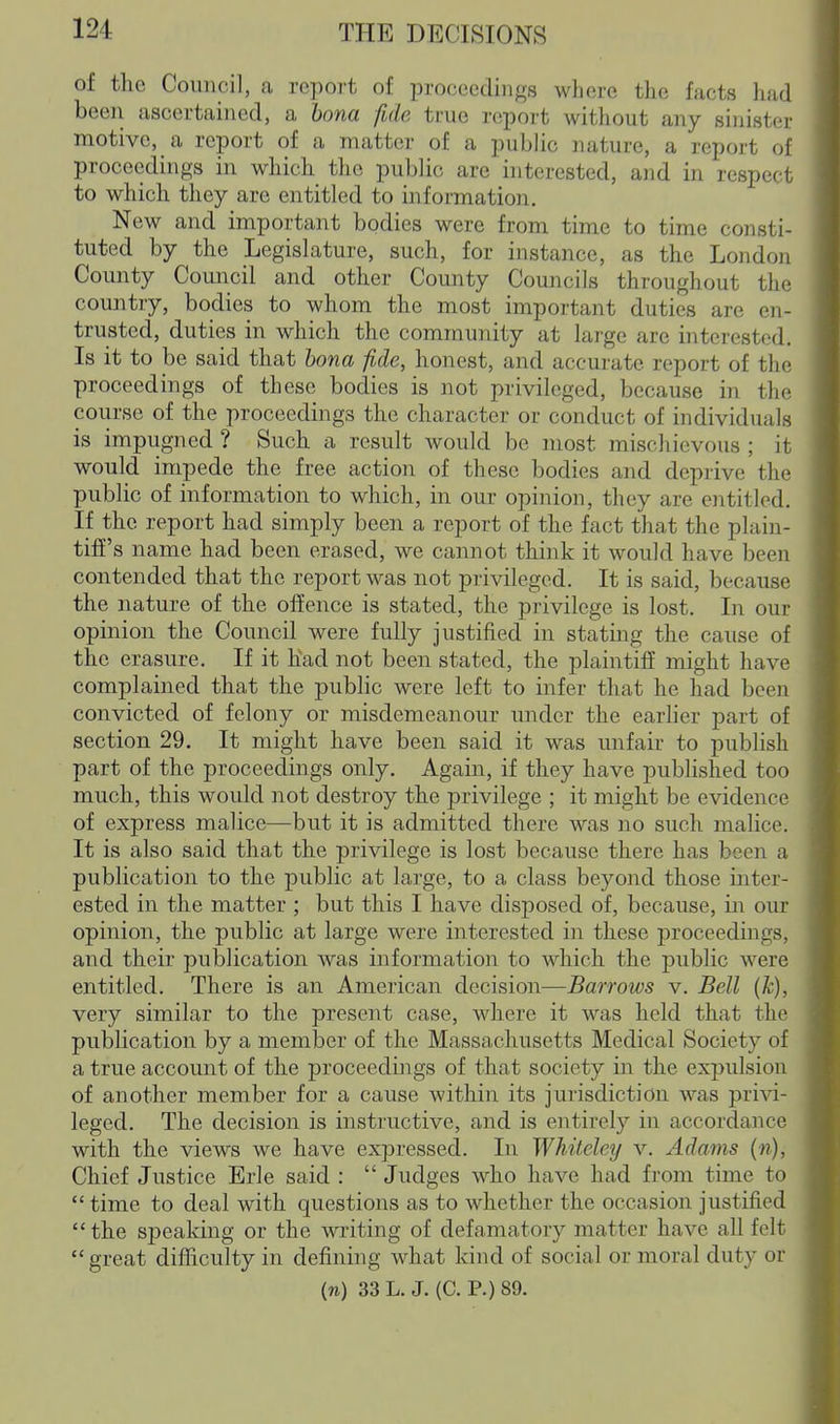 of the Council, a report of proceedings where the facts had been ascertained, a bona fide true report without any sinister motive, a report of a matter of a public nature, a report of proceedings in which the public are interested, and in respect to which they are entitled to information. New and important bodies were from time to time consti- tuted by the Legislature, such, for instance, as the Londoii County Council and other County Councils throughout the country, bodies to whom the most important duties are en- trusted, duties in which the community at large are interested. Is it to be said that bona fide, honest, and accurate report of the proceedings of these bodies is not privileged, because in the course of the proceedings the character or conduct of individuals is impugned ? Such a result would be most mischievous ; it would impede the free action of these bodies and deprive the public of information to which, in our opinion, they are e]ititled. If the report had simply been a report of the fact that the plain- tiff's name had been erased, we cannot think it would have been contended that the report was not privileged. It is said, because the nature of the offence is stated, the privilege is lost. In our opinion the Council were fully justified in stating the cause of the erasure. If it had not been stated, the plaintiff might have complained that the public were left to infer that he had been convicted of felony or misdemeanour under the earher part of section 29, It might have been said it was unfair to publish part of the proceedings only. Again, if they have published too much, this would not destroy the privilege ; it might be evidence of express malice—but it is admitted there was no such malice. It is also said that the privilege is lost because there has been a publication to the public at large, to a class beyond those mter- ested in the matter ; but this I have disposed of, because, in our opinion, the public at large were interested in these proceedings, and their publication was information to which the public were entitled. There is an American decision—Barrows v. Bell (k), very similar to the present case, where it was held that the publication by a member of the Massachusetts Medical Society of a true account of the proceedings of that society in the expulsion of another member for a cause within its jurisdiction was privi- leged. The decision is instructive, and is entirely in accordance with the views we have expressed. In Whiteley v. Adams (w). Chief Justice Erie said :  Judges who have had from time to  time to deal with questions as to whether the occasion justified  the speaking or the writing of defamatory matter have all felt great difficulty in defining what kind of social or moral duty or 33 L. J. (C. P.) S9.