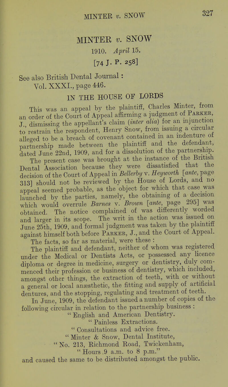 MINTER V. SNOW MINTER V. SNOW 1910. Afril 15. [74 J. P- 258] See also British Dental Journal: Vol. XXXI., page 446. IN THE HOUSE OF LORDS This was an appeal by the plaintifi, Charles Minter, from an order of the Court of Appeal affirming a judgment of Parker, J dismissing the appellant's claim {inter alia) for an m]unction to' restrain the respondent, Henry Snow, from issumg a circular aUeo-ed to be a breach of covenant contamed m an mdenture ot partnership made between the plaintiff and the defendant, dated Jmre 22nd, 1909, and for a dissolution of the partnership The present case was brought at the mstance of the British Dental Association because they were dissatisfied that the decision of the Court of Appeal in Bellerly v. Heyworth [anie, page 313] should not be reviewed by the House of Lords, and no appeal seemed probable, as the object for which that case was launched by the parties, namely, the obtaining of a decision which would overrule Barnes v. Brown [ante, page 295] was obtained The notice complained of was differently worded and larger in its scope. The writ in the action was issued on June 25th, 1909, and formal judgment was taken by the plamtiff against himself both before Parker, J., and the Court of Appeal. The facts, so far as material, were these : The plaintiff and defendant, neither of whom was registered under the Medical or Dentists Acts, or possessed any licence diploma or degree in medicine, surgery or dentistry, duly com- menced their profession or business of dentistry, which mcluded, amongst other things, the extraction of teeth, with or without a general or local anjesthetic, the fitting and supply of artificial dentures, and the stopping, regulating and treatment of teeth. In Jmie, 1909, the defendant issued a number of copies of the following circular in relation to the partnership business :  English and American Dentistry.  Painless Extractions.  Consultations and advice free.  Minter & Snow, Dental Institute,  No. 213, Richmond Road, Twicl^enham,  Hours 9 a.m. to 8 p.m. and caused the same to be distributed amongst the public.