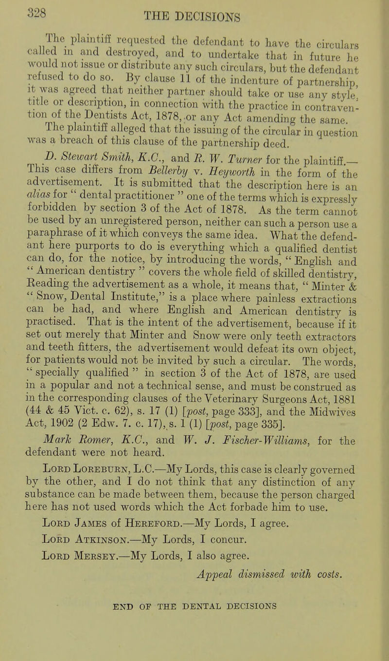 The plaintiff requested the defendant to have the circulars called in and destroyed, and to undertake that in future he would not issue or distribute any such circulars, but the defendant refused to do so. By clause 11 of the indenture of partnership it was agreed that neither partner should take or use any style' title or desmption, in connection with the practice in contraven- tion of the Dentists Act, 1878,.or any Act amending the same The plaintiff alleged that the issuing of the circular in question was a breach of this clause of the partnership deed. D. Stewart Smith, K.C., and R. W. Turner for the plaintiff — This case differs from Bellerby v. lieyworth in the form of the advertisement. It is submitted that the description here is an ahas for  dental practitioner  one of the terms which is expressly forbidden by section 3 of the Act of 1878. As the term cannot be used by an miregistered person, neither can such a person use a paraphrase of it which conveys the same idea. What the defend- ant here purports to do is everything which a qualified dentist can do, for the notice, by introducing the words,  English and  American dentistry  covers the whole field of skilled dentistry, Reading the advertisement as a whole, it means that,  Minter &  Snow, Dental Institute, is a place where painless extractions can be had, and where English and American dentistry is practised. That is the intent of the advertisement, because if it set out merely that Minter and Snow were only teeth extractors and teeth fitters, the advertisement would defeat its own object, for patients would not be invited by such a circular. The words,  specially qualified  in section 3 of the Act of 1878, are used in a popular and not a technical sense, and must be construed as in the corresponding clauses of the Veterinary Surgeons Act, 1881 (44 & 45 Vict. c. 62), s. 17 (1) [post, page 333], and the Midwives Act, 1902 (2 Edw. 7. c. 17),,s. 1 (1) [post, page 335]. Mark Romer, K.C., and W. J. Fischer-Williams, for the defendant were not heard. Lord Loreburn, L.C.—My Lords, this case is clearly governed by the other, and I do not think that any distinction of any substance can be made between them, because the person charged here has not used words which the Act forbade him to use. Lord James of Hereford.—My Lords, I agree. Lord Atkinson.—My Lords, I concur. Lord Mersey.—My Lords, I also agree. Appeal dismissed with costs. END OF the dental DECISIONS