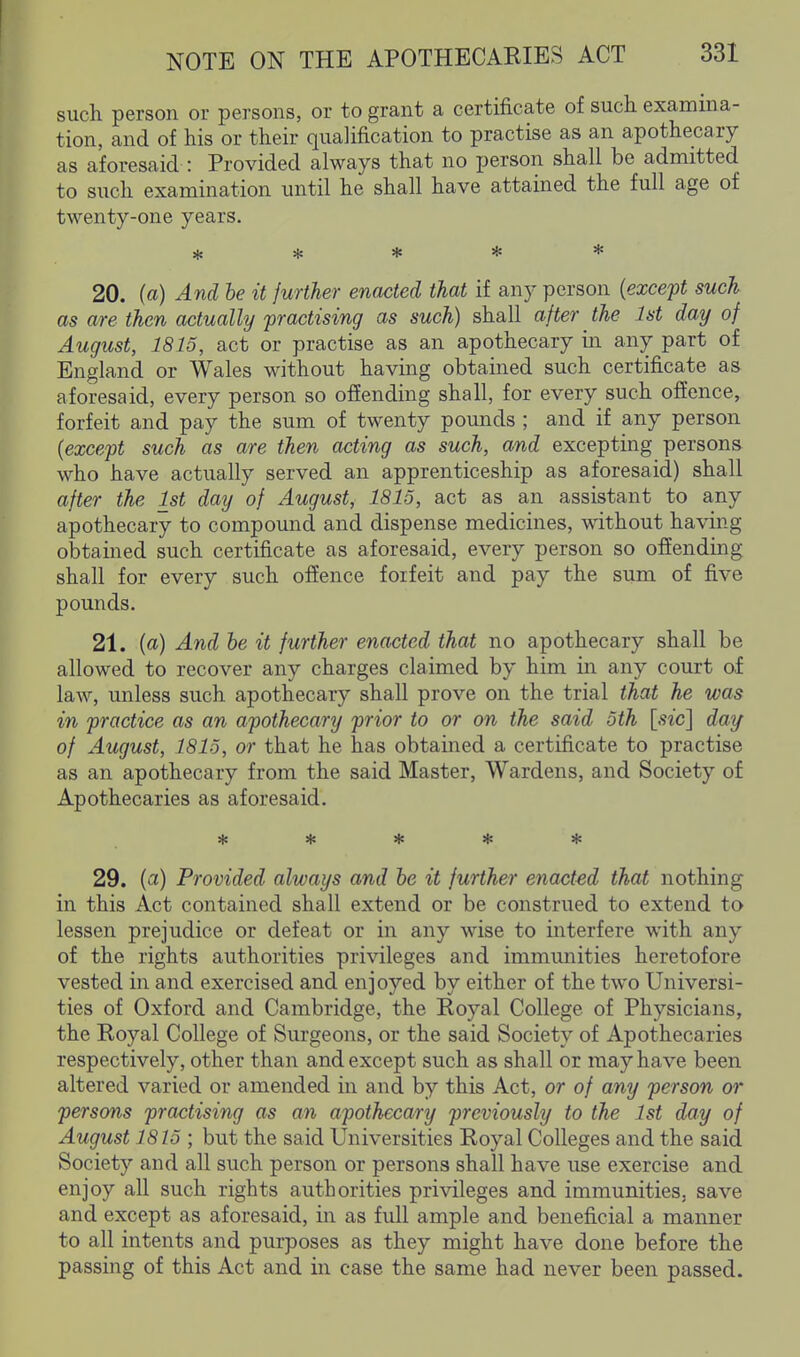 such person or persons, or to grant a certificate of such examina- tion, and of his or their qualification to practise as an apothecary as aforesaid : Provided always that no person shall be admitted to such examination until he shall have attained the full age of twenty-one years. ***** 20. (a) And be it further enacted that if any person {except such as are then actually 'practising as such) shall after the 1st day of August, 1815, act or practise as an apothecary in any part of England or Wales without having obtained such certificate as aforesaid, every person so offending shall, for every such offence, forfeit and pay the sum of twenty pounds ; and if any person {except such as are then acting as such, and excepting persons who have actually served an apprenticeship as aforesaid) shall after the 1st day of August, 1815, act as an assistant to any apothecary to compound and dispense medicines, without having obtained such certificate as aforesaid, every person so offending shall for every such offence forfeit and pay the sum of five pounds. 21. (a) And he it further enacted that no apothecary shall be allowed to recover any charges claimed by him in any court of law, unless such apothecary shall prove on the trial that he was in practice as an apothecary prior to or on the said 5th [.9zc] day of August, 1815, or that he has obtained a certificate to practise as an apothecary from the said Master, Wardens, and Society of Apothecaries as aforesaid. 29. {a) Provided always and he it further enacted that nothing in this Act contained shall extend or be construed to extend to lessen prejudice or defeat or in any wise to interfere with any of the rights authorities privileges and immunities heretofore vested in and exercised and enjoyed by either of the two Universi- ties of Oxford and Cambridge, the Royal College of Physicians, the Royal College of Surgeons, or the said Society of Apothecaries respectively, other than and except such as shall or may have been altered varied or amended in and by this Act, or of any person or persons practising as an apothecary previously to the 1st day of August 1815 ; but the said Universities Royal Colleges and the said Society and all such person or persons shall have use exercise and enjoy all such rights authorities privileges and immunities, save and except as aforesaid, in as full ample and beneficial a manner to all intents and purposes as they might have done before the passing of this Act and in case the same had never been passed.