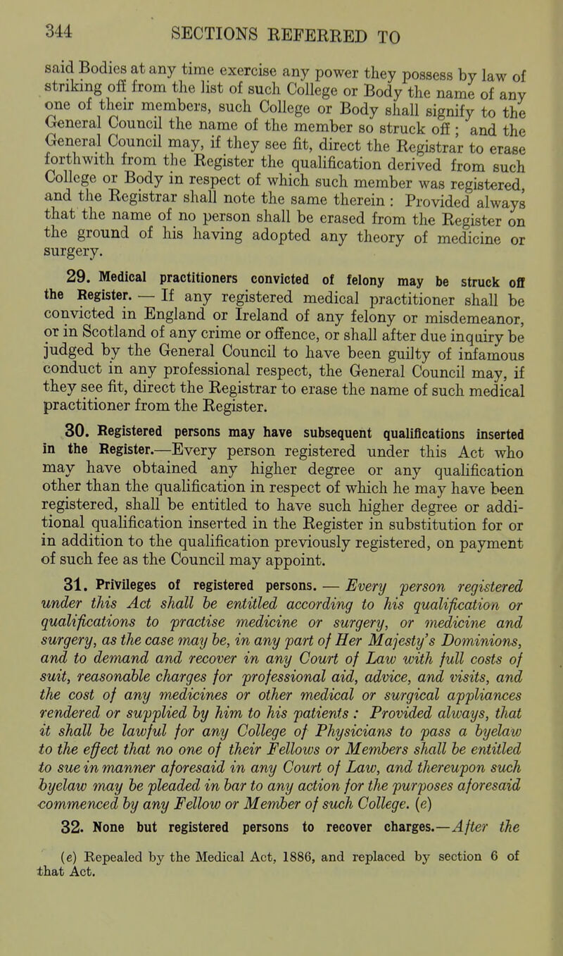 said Bodies at any time exercise any power they possess by law of striking off from the list of such College or Body the name of any one of their members, such College or Body shall signify to the General Council the name of the member so struck off • and the General Council may, if they see fit, direct the Registrar to erase forthwith from the Register the qualification derived from such College or Body in respect of which such member was registered, and the Registrar shall note the same therein : Provided always that the name of no person shall be erased from the Register on the ground of his having adopted any theory of medicine or surgery. 29. Medical practitioners convicted of felony may be struck off the Register. — If any registered medical practitioner shall be convicted in England or Ireland of any felony or misdemeanor, or in Scotland of any crime or offence, or shall after due inquiry be judged by the General Council to have been guilty of infamous conduct in any professional respect, the General Council may, if they see fit, direct the Registrar to erase the name of such medical practitioner from the Register. 30. Registered persons may have subsequent qualifications inserted in the Register.—Every person registered under this Act who may have obtained any higher degree or any quahfication other than the qualification in respect of which he may have been registered, shall be entitled to have such higher degree or addi- tional qualification inserted in the Register in substitution for or in addition to the qualification previously registered, on payment of such fee as the Council may appoint. 31. Privileges of registered persons. — Every person registered under this Act shall he entitled according to his qualification or qualifications to practise medicine or surgery, or medicine and surgery, as the case tnay he, in any part of Her Majesty's Dominions, and to demand and recover in any Court of Law with full costs of suit, reasonable charges for professional aid, advice, and visits, and the cost of any medicines or other medical or surgical appliances rendered or supplied hy him to his patients : Provided always, that it shall he lawful for any College of Physicians to pass a hyelaw to the effect that no one of their Fellows or Memhers shall he entitled to sue in manner aforesaid in any Court of Law, and thereupon such hyelaw may he pleaded in har to any action for the purposes aforesaid ■commenced hy any Fellow or Member of such College, [e) 32. None but registered persons to recover charges.—^/ter the (e) Repealed by the Medical Act, 1886, and replaced by section 6 of that Act.