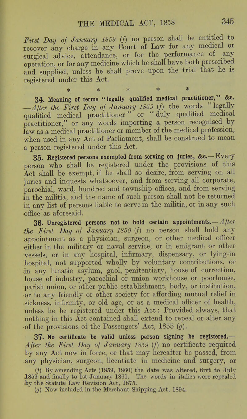 First Day of January 1839 (/) no person shall be entitled to recover any charge in any Court of Law for any medical or surgical advice, attendance, or for the performance of any operation, or for any medicine which he shall have both prescribed and supplied, unless he shall prove upon the trial that he is registered under this Act. ***** 34. Meaning of terms legally qualified medical practitioner, &c. After the First Day of January 1859 (/) the words  legally qualified medical practitioner or duly quahfied medical practitioner, or any words importing a person recognised by law as a medical practitioner or member of the medical profession, when used in any Act of Parhament, shall be construed to mean a person registered under this Act. 35. Registered persons exempted from serving on juries, &c.—Every ■person who shall be registered under the provisions of this Act shall be exempt, if he shall so desire, from serving on all juries and inquests whatsoever, and from serving all corporate, parochial, ward, hundred and township offices, and from serving in the miUtia, and the name of such person shall not be returned in any list of persons Hable to serve in the militia, or in any such office as aforesaid. 36. Unregistered persons not to hold certain appointments.—.4//e? the First Day of January 1859 (/) no person shall hold any appointment as a physician, surgeon, or other medical officer either in the military or naval service, or in emigrant or other vessels, or in any hospital, infirmary, dispensary, or lying-in hospital, not supported wholly by voluntary contributions, or in any lunatic asylum, gaol, penitentiary, house of correction, house of industry, parochial or union workhouse or poorhouse, parish union, or other pubhc estabhshment, body, or institution, or to any friendly or other society for affording mutual reUef in sickness, infirmity, or old age, or as a medical officer of health, unless he be registered under this Act: Provided always, that nothing in this Act contained shall extend to repeal or alter any ■of the provisions of the Passengers' Act, 1855 {g). 37. No certificate be valid unless person signing be registered.— After the First Day of January 1859 (/) no certificate required by any Act now in force, or that may hereafter be passed, from any physician, surgeon, licentiate in medicine and surgery, or (/) By amending Acts (1859, 1860) the date was altered, first to July .1869 and finally to 1st January 1861. The words in italics were repealed iby the Statute Law Revision Act, 1875. (g) Now included in the Merchant Shipping Act, 1894.