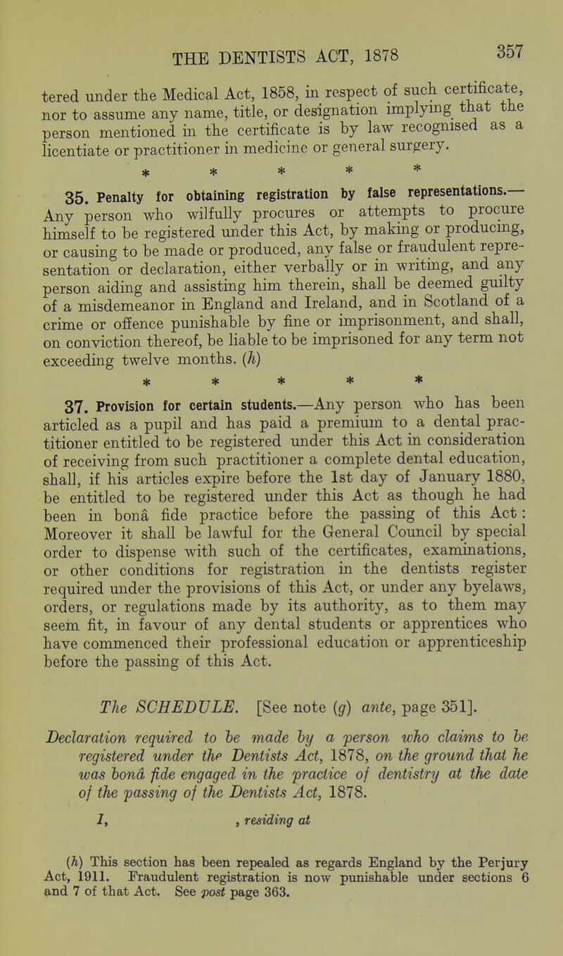 tered under the Medical Act, 1858, in respect of such certificate, nor to assume any name, title, or designation implying that the person mentioned in the certificate is by law recognised as a licentiate or practitioner in medicine or general surgery. Ht * * * * 35. Penalty for obtaining registration by false representations.— Any person who wilfully procures or attempts to procure himself to be registered under this Act, by making or producing, or causing to be made or produced, any false or fraudulent repre- sentation or declaration, either verbally or in writing, and any person aiding and assisting him therein, shall be deemed guilty of a misdemeanor in England and Ireland, and in Scotland of a crime or ofience punishable by fine or imprisonment, and shall, on conviction thereof, be liable to be imprisoned for any term not exceeding twelve months, (h) * * * * * 37. Provision for certain students.—Any person who has been articled as a pupil and has paid a premium to a dental prac- titioner entitled to be registered under this Act in consideration of receiving from such practitioner a complete dental education, shall, if his articles expire before the 1st day of January 1880, be entitled to be registered under this Act as though he had been in bona fide practice before the passing of this Act: Moreover it shall be lawful for the General Council by special order to dispense with such of the certificates, examinations, or other conditions for registration in the dentists register required under the provisions of this Act, or under any byelaws, orders, or regulations made by its authority, as to them may seein fit, in favour of any dental students or apprentices who have commenced their professional education or apprenticeship before the passing of this Act. The SCHEDULE. [See note {g) ante, page 351]. Declaration required to he made by a person who claims to he registered under the Dentists Act, 1878, on the ground that he was bond fide engaged in the practice of dentistry at the date of the passing of the Dentists Act, 1878. /, , residing at (h) This section has been repealed as regards England by the Perjury Act, 1911. Fraudulent registration is now punishable under sections 6 and 7 of that Act. See post page 363.