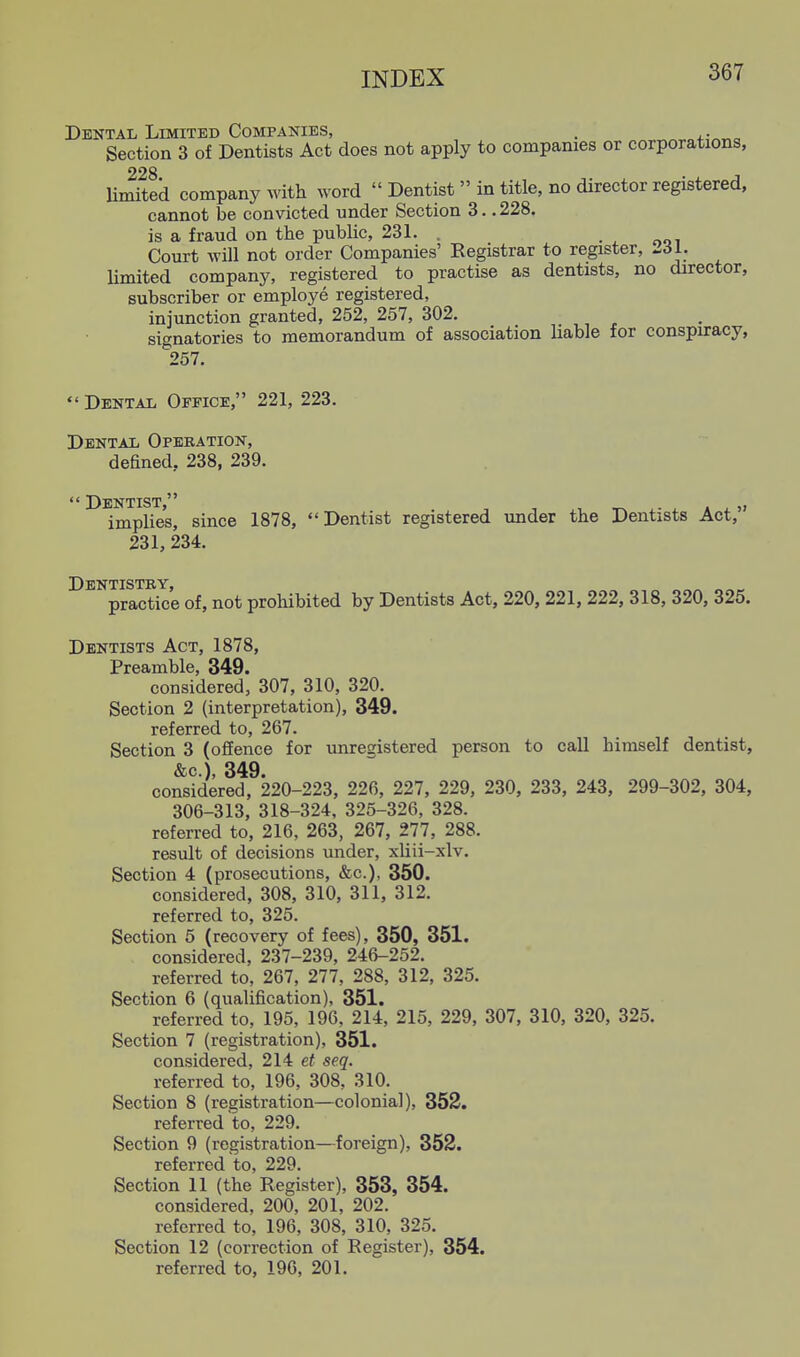 Dental Limited Companies, . . Section 3 of Dentists Act does not apply to companies or corporations, 228 limited company with word  Dentist  in title, no director registered, cannot be convicted under Section 3.. 228. is a fraud on the public, 231. . • ^ ooi Court will not order Companies' Registrar to register, -dl. limited company, registered to practise as dentists, no director, subscriber or employe registered, iniunction granted, 252, 257, 302. signatories to memorandum of association liable for conspiracy, ^257.  Dental Office, 221, 223. Dental Operation, defined, 238, 239.  Dentist  implies, since 1878, Dentist registered imder the Dentists Act, 231, 234. Dentistry practice of, not prohibited by Dentists Act, 220, 221, 222, 318, 320, 325. Dentists Act, 1878, Preamble, 349. considered, 307, 310, 320. Section 2 (interpretation), 349. referred to, 267. Section 3 (offence for unregistered person to call himself dentist, &c.), 349. considered, 220-223, 226, 227, 229, 230, 233, 243, 299-302, 304, 306-313, 318-324, 325-326, 328. referred to, 216, 263, 267, 277, 288. result of decisions under, xliii-xlv. Section 4 (prosecutions, &c.), 350. considered, 308, 310, 311, 312. referred to, 325. Section 5 (recovery of fees), 350, 351. considered, 237-239, 246-252. referred to, 267, 277, 288, 312, 325. Section 6 (qualification), 351. referred to, 195, 196, 214, 215, 229, 307, 310, 320, 325. Section 7 (registration), 351. considered, 214 et seq. referred to, 196, 308, 310. Section 8 (registration—colonial), 352. referred to, 229. Section 9 (registration—foreign), 352. referred to, 229. Section 11 (the Register), 353, 354. considered, 200, 201, 202. referred to, 196, 308, 310, 325. Section 12 (correction of Register), 354. referred to, 196, 201.