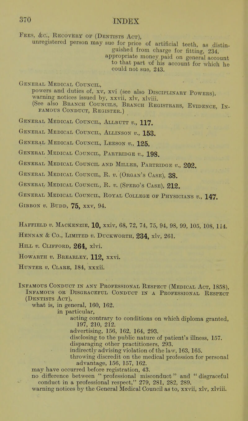 Tees, <Sbc., Recovery of (Dentists Act), unregistered person may sue for price of artificial teeth, as distin- guished from charge for fitting, 234. appropriate money, paid on general account to that part of hia account for which he could not sue, 243. General Medical Council, powers and duties of, xv, xvi (see also Disciplinary Powers) warning notices issued by, xxvii, xlv, xlviii. (See also Branch Councils, Branch Registrars, Evidence In- famous Conduct, Register.) ' General Medical Council, Allbutt v., 117. General Medical Council, Allinson v., 153. General Medical Council, Leeson v., ±25. General Medical Council, Partridge v., 198. General Medical Council and Miller, Partridge v., 202. General Medical Council, R. v. (Organ's Case), 38. General Medical Council, R. v. (Spero's Case), 212. General Medical Council, Royal College of Physicians v., 147. Gibbon v. Budd, 75, xxv, 94. Haffield v. Mackenzie, 10, xxiv, 68, 72, 74, 75, 94, 98, 99, 105, 108, 114. Hennan & Co., Limited v. Duckworth, 234, xlv, 261. Hill v. Clifford, 264, xlvi. HowARTH V. Brearley, 112, xxvi. Hunter v. Clare, 184, xxxii. Infamous Conduct in any Professional Respect (Medical Act, 1858), Infamous or Disgraceful Conduct in a Professional Respect (Dentists Act), what is, in general, 160, 162. in particular, acting contrary to conditions on which diploma granted, 197, 210, 212. advertising, 156, 162, 164, 293. disclosing to the public nature of patient's illness, 157. disparaging other practitioners, 293. indirectly advising violation of the laAv, 163, 165. throwing discredit on the medical profession for personal advantage, 156, 157, 162. may have occurred before registration, 43. no difference between  professional misconduct and  disgraceful conduct in a professional respect, 279, 281, 282, 289. warning notices by the General Medical Council as to, xxvii, xlv, xlviii.