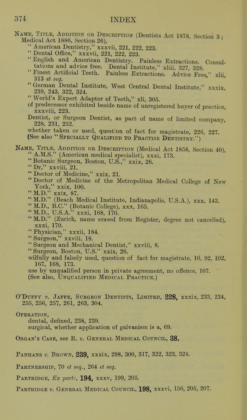 Name, Title, Addition or Description (Dentists Act 1878, Section 3 • Medical Act 1886, Section 26), ^^^^lon o ,  American Dentistry, xxxvii, 221, 222, 223.  Dental Office, xxxvii, 221, 222, 223. English and American Dentistry. Painless Extractions. Consul- tations and advice free. Dental Institute, xliii, 327, 328.  Finest Artificial Teeth. Painless Extractions. Advice Free. xlii 313 et seq. ' German Dental Institute, West Central Dental Institute, xxxix 239, 243, 322, 324. ' '  World's Expert Adaptor of Teeth, xli, 305. of predecessor exhibited beside name of unregistered buyer of practice xxxviii, 223. ' Dentist, or Surgeon Dentist, as part of name of limited companv. 228, 231, 252. ^ ^' whether taken or used, question of fact for magistrate, 226, 227. (See also Specially Qualified to Practise Dentistry.) Name, Title, Addition or Description (Medical Act 1858, Section 40),  A.M.S. (American medical specialist), xxxi, 173. Botanic Surgeon, Boston, U.S., xxix, 26.  Dr, xxviii, 21.  Doctor of Medicine, xxix, 21. Doctor of Medicine of the Metropolitan Medical College of New York, xxix, 100.  M.D. xxix, 87. M.D. (Beach Medical Institute, Indianapolis, U.S.A.), xxx, 143.  M.D., B.C. (Botanic College), xxx, 165.  M.D., U.S.A. xxxi, 168, 170.  M.D. (Zurich, name erased from Register, degree not cancelled), xxxi, 170.  Physician, xxxii, 184.  Surgeon, xxviii, 18.  Surgeon and Mechanical Dentist, xxviii, 8.  Surgeon, Boston, U.S. xxix, 26. wilfully and falsely used, question of fact for magistrate, 10, 92, 102, 167, 168, 173. use by unqualified person in private agreement, no offence, 107. (See also. Unqualified Medical Practice.) O'DuFPY V. Jaffe, Surgeon Dentists, Limited, 228, xxxix, 233, 234, 255, 256, 257, 261, 263, 304. Operation, dental, defined, 238, 239. smgical, whether application of galvanism is a, 69. Organ's Case, see R. v. General Medical Council, 38. Panhans v. Brown, 239, xxxix, 298, 300, 317, 322, 323, 324. Partnership, 70 et seq., 264 et seq. Partridge, Ex parts, 194, xxxv, 199, 205. Partridge v. General Medical Council, 198, xxxvi, 156, 205, 207.